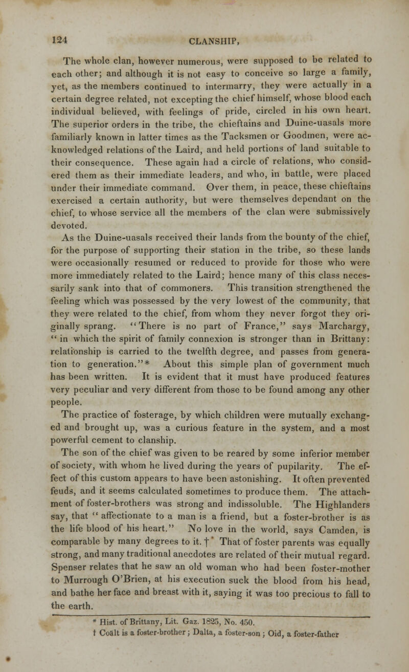 The whole clan, however numerous, were supposed to be related to each other; and although it is not easy to conceive so large a family, yet, as the members continued to intermarry, they were actually in a certain degree related, not excepting the chief himself, whose blood each individual believed, with feelings of pride, circled in his own heart. The superior orders in the tribe, the chieftains and Duine-uasals more familiarly known in latter times as the Tacksmen or Goodmen, were ac- knowledged relations of the Laird, and held portions of land suitable to their consequence. These again had a circle of relations, who consid- ered them as their immediate leaders, and who, in battle, were placed under their immediate command. Over them, in peace, these chieftains exercised a certain authority, but were themselves dependant on the chief, to whose service all the members of the clan were submissively devoted. As the Duine-uasals received their lands from the bounty of the chief, for the purpose of supporting their station in the tribe, so these lands were occasionally resumed or reduced to provide for those who were more immediately related to the Laird; hence many of this class neces- sarily sank into that of commoners. This transition strengthened the feeling which was possessed by the very lowest of the community, that they were related to the chief, from whom they never forgot they ori- ginally sprang. There is no part of France, says Marchargy,  in which the spirit of family connexion is stronger than in Brittany: relationship is carried to the twelfth degree, and passes from genera- tion to generation.* About this simple plan of government much has been written. It is evident that it must have produced features very peculiar and very different from those to be found among any other people. The practice of fosterage, by which children were mutually exchang- ed and brought up, was a curious feature in the system, and a most powerful cement to clanship. The son of the chief was given to be reared by some inferior member of society, with whom he lived during the years of pupilarity. The ef- fect of this custom appears to have been astonishing. It often prevented feuds, and it seems calculated sometimes to produce them. The attach- ment of foster-brothers was strong and indissoluble. The Highlanders say, that  affectionate to a man is a friend, but a foster-brother is as the life blood of his heart. No love in the world, says Camden, is comparable by many degrees to it. |' That of foster parents was equally strong, and many traditional anecdotes are related of their mutual regard. Spenser relates that he saw an old woman who had been foster-mother to Murrough O'Brien, at his execution suck the blood from his head, and bathe her face and breast with it, saying it was too precious to fall to the earth. * Hist, of Brittany, Lit. Gaz. 1825, No. 450. t Coalt is a foster-brother; Dal la, a foster-son; Oid, a foster-father