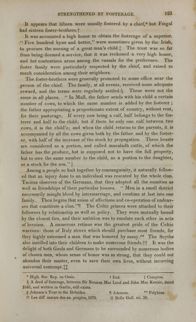 It appears that fifteen were usually fostered by a chief,* but Fingal had sixteen foster-brothers.J It was accounted a high honor to obtain the fosterage of a superior.  Five hundred kyne and better, were sometimes given by the Irish, to procure the nursing of a great man's child, j The trust was so far from being deemed a service, that it was reckoned a very high honor, and hot contentions arose among the vassals for the preference. The foster family were particularly respected by the chief, and raised to much consideration among their neighbors. The foster-brothers were generally promoted to some office near the person of the chief. The family, at all events, received some adequate reward, and the terms were regularly settled.§ These were not the same in all places.  In Mull, the father sends with his child a certain number of cows, to which the same number is added by the fosterer ; the father appropriating a proportionate extent of country, without rent, for their pasturage. If every cow bring a calf, half belongs to the fos- terer and half to the child; but if there be only one calf between two cows, it is the child's; and when the child returns to the parents, it is accompanied by all the cows given both by the father and by the foster- er, with half of the increase of the stock by propagation. These beasts are considered as a portion, and called macaladh cattle, of which the father has the produce, but is supposed not to have the full property, but to owe the same number to the child, as a portion to the daughter, or a stock for the son. |( Among a people so knit together by consanguinity, it naturally follow- ed that an injury done to an individual was resented by the whole clan. Tacitus observes of the Germans, that they adopted all the enmities as well as friendships of their particular houses.  Men in a small district necessarily mingle blood by intermarriage, and combine at last into one family. Then begins that union of affections and co-operation of endeav- ors that constitute a clan.IF The Celtic princes were attached to their followers by relationship as well as policy. They were mutually bound by the closest ties, and their ambition was to emulate each other in acts of heroism. A numerous retinue was the greatest pride of the Celtic warriors: those of Italy strove which should purchase most friends, for they highly esteemed a man that was honored by many.** The Scyths also instilled into their children to make numerous friends.|f It was the delight of both Gauls and Germans to be surrounded by numerous bodies of chosen men, whose sense of honor was so strong, that they could not abandon their master, even to save their own lives, without incurring universal contempt.JJ * High. Soc. Rep. on Ossia. t Ibid. % Campion. § A deed of fosterage, between Sir Norman Mac Leod and John Mac Kenzie, dated 1645, and written in Gaelic, still exists. || Johnson's Tour to the Hebrides. fl Johnson. ** Polybius. tt Lets diff. mcBurs des an. peuples, 1670. \\ Bello Gall. vii. 38.