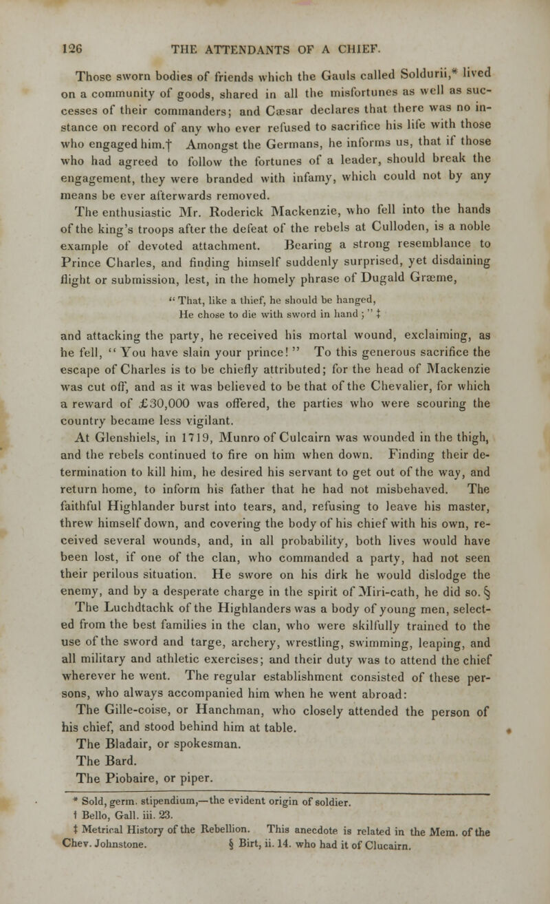 Those sworn bodies of friends which the Gauls called Soldurii,* lived on a community of goods, shared in all the misfortunes as well as suc- cesses of their commanders; and Caesar declares that there was no in- stance on record of any who ever refused to sacrifice his life with those who engaged him.f Amongst the Germans, he informs us, that if those who had agreed to follow the fortunes of a leader, should break the engagement, they were branded with infamy, which could not by any means be ever afterwards removed. The enthusiastic Mr. Roderick Mackenzie, who fell into the hands of the king's troops after the defeat of the rebels at Culloden, is a noble example of devoted attachment. Bearing a strong resemblance to Prince Charles, and finding himself suddenly surprised, yet disdaining flight or submission, lest, in the homely phrase of Dugald Graeme,  That, like a thief, he should be hanged, He chose to die with sword in hand ;  + and attacking the party, he received his mortal wound, exclaiming, as he fell,  You have slain your prince!  To this generous sacrifice the escape of Charles is to be chiefly attributed; for the head of Mackenzie was cut off, and as it was believed to be that of the Chevalier, for which a reward of £30,000 was offered, the parties who were scouring the country became less vigilant. At Glenshiels, in 1719, Munro of Culcairn was wounded in the thigh, and the rebels continued to fire on him when down. Finding their de- termination to kill him, he desired his servant to get out of the way, and return home, to inform his father that he had not misbehaved. The faithful Highlander burst into tears, and, refusing to leave his master, threw himself down, and covering the body of his chief with his own, re- ceived several wounds, and, in all probability, both lives would have been lost, if one of the clan, who commanded a party, had not seen their perilous situation. He swore on his dirk he would dislodge the enemy, and by a desperate charge in the spirit of Miri-cath, he did so. § The Luchdtachk of the Highlanders was a body of young men, select- ed from the best families in the clan, who were skilfully trained to the use of the sword and targe, archery, wrestling, swimming, leaping, and all military and athletic exercises; and their duty was to attend the chief wherever he went. The regular establishment consisted of these per- sons, who always accompanied him when he went abroad: The Gille-coise, or Hanchman, who closely attended the person of his chief, and stood behind him at table. The Bladair, or spokesman. The Bard. The Piobaire, or piper. * Sold, germ, stipendium,—the evident origin of soldier. 1 Bello, Gall. iii. 23. t Metrical History of the Rebellion. This anecdote is related in the Mem. of the Chev. Johnstone. § Birt, ii. 14. who had it of Clucairn.