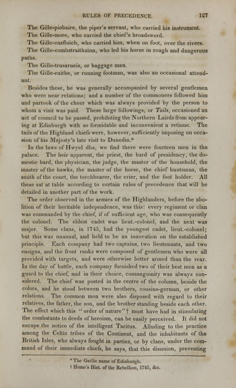 The Gille-piobaire, the piper's servant, who carried his instrument. The Gille-more, who carried the chief's broadsword. The Gille-casfluich, who carried him, when on foot, over the rivers. The Gille-comhstraithainn, who led his horse in rough and dangerous paths. The Gille-trusarneis, or baggage man. The Gille-ruithe, or running footman, was also an occasional attend- ant. Besides these, he was generally accompanied by several gentlemen who were near relations; and a number of the commoners followed him and partook of the cheer which was always provided by the person to whom a visit was paid. These large followings, or Tails, occasioned an act of council to be passed, prohibiting the Northern Lairds from appear- ing at Edinburgh with so formidable and inconvenient a retinue. The tails of the Highland chiefs were, however, sufficiently imposing on occa- sion of his Majesty's late visit to Dunedin.* In the laws of Hvvyel dha, we find there were fourteen men in the palace. The heir apparent, the priest, the bard of presidency, the do- mestic bard, the physician, the judge, the master of the household, the master of the hawks, the master of the horse, the chief huntsman, the smith of the court, the torchbearer, the crier, and the foot holder. All these sat at table according to certain rules of precedence that will be detailed in another part of the work. The order observed in the armies of the Highlanders, before the abo- lition of their heritable independence, was this: every regiment or clan was commanded by the chief, if of sufficient age, who was consequently the colonel. The eldest cadet was lieut.-colonel, and the next was major. Some clans, in 1745, had the youngest cadet, lieut.-colonel; but this was unusual, and held to be an innovation on the established principle. Each company had two captains, two lieutenants, and two ensigns, and the front ranks were composed of gentlemen who were all provided with targets, and were otherwise better armed than the rear. In the day of battle, each company furnished two of their best men as a guard to the chief, and in their choice, consanguinity was always con- sidered. The chief was posted in the centre of the column, beside the colors, and he stood between two brothers, cousins-german, or other relations. The common men were also disposed with regard to their relatives, the father, the son, and the brother standing beside each other. The effect which this  order of nature f must have had in stimulating the combatants to deeds of heroism, can be easily perceived. It did not escape the notice of the intelligent Tacitus. Alluding to the practice among the Celtic tribes of the Continent, and the inhabitants of the British Isles, who always fought in parties, or by clans, under the com- mand of their immediate chiefs, he says, that this disunion, preventing * The Gaelic name of Edinburgh. t Home's Hist, of the Rebellion, 1745, &c.