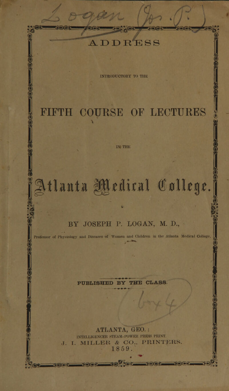 A. D D R^E S S INTRODUCTORY TO THK FIFTH COURSE OF LECTURES IN TDK SB e BY JOSEPH P. LOGAN, M. D., i uf Physiology and Women and Children in the Atlanta Medical College. PUBLISHED BY THE CLASS ATLANTA, GEO. : INTELLIGENCER STEAM-TOWER PBE88 PRINT. •J. I. MILLER & CO., PRINTERS. 1859. : g'rr—r*t**==x3*&*==*aPv~f mbm—mW*