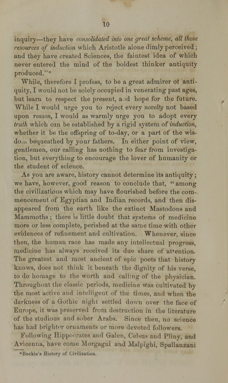 inquiry—they have consolidated into one great scheme, all those resources of induction which Aristotle alone dimly perceived; and they have created Sciences, the faintest idea of which never entered the mind of the boldest thinker antiquity produced.* While, therefore I profess, to be a great admirer ot anti- quity, I would not be solely occupied in venerating past ages, but learn to respect the present, a.id hope for the future. While I would urge you to reject every novelty not based upon reason, I would as warmly urge you to adopt every truth which can be established by a rigid system of induction, whether it be the offspring of to-day, or a part of the wis- do.ii bequeathed by your fathers. In either point of view, gentlemen, our calling has nothing to fear from investiga- tion, but everything to encourage the lover of humanity or the student of science. As you are aware, history cannot determine its antiquity; we have, however, good reason to conclude that,  among the civilizations which may have flourished before the com- mencement of Egyptian and Indian records, and then dis- appeared from the earth like the extinct Mastodons and Mammoths ; there is little doubt that systems of medicine more or less complete, perished at the same time with other evidences of refinement and cultivation. Whenever, since then, the human race has made any intellectual progress, medicine has always received its due share of attention. The greatest and most ancient of epic poets that history knows, does not think it beneath the dignity of his verse, to do homage to the worth and calling of the physician. Throughout the classic periods, medicine Was cultivated by the most active and intelligent of the times, and when the darkness of a Gothic night settled down over the face of Europe, it was preserved from destruction in the literature of the studious and sober Arabs. Since then, no science has had brighter ornaments or more devoted followers. Following Hippocrates and Galen, Celsus and Pliny, and Avicenna, have come Morgagni and Malpighi, Spallanzani *Bnckle's History of Civilization.