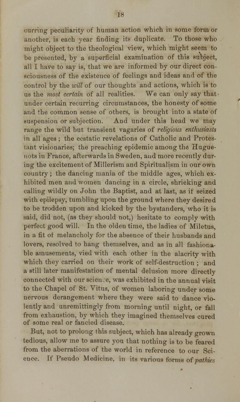curring peculiarity or* human action which in some form or another, is each year finding its duplicate. To those who might object to the theological view, which might seem to be presented, by a superficial examination of this subject, all I have to say is, that we are informed by our direct con- sciousness of the existence of feelings and ideas and of the control by the will of our thoughts and actions, which is to us the most certain of all realities. We can only say that under certain recurring circumstances, the honesty of some and the common sense of others, is brought into a state of suspension or subjection. And under this head we may range the wild but transient vagaries of religious enthusiasts in all ages ; the ecstatic revelations of Catholic and Protes- tant visionaries; the preaching epidemic amoug the Hugue- nots in France, afterwards in Sweden, aud more recently dur- ing the excitement of Millerism and Spiritualism in our own country ; the dancing mania of the middle ages, which ex- hibited men and women dancing in a circle, shrieking and calling wildly on John the Baptist, and at last, as if seized with epilepsy, tumbling upon the ground where they desired to be trodden upon and kicked by the bystanders, who it is said, did not, (as they should not,) hesitate to comply with perfect good will. In the olden time, the ladies of Miletus, in a fit of melancholy for the absence of their husbands and lovers, resolved to hang themselves, and as in all fashiona- ble amusements, vied with each other in the alacrity with which they carried on their work of self-destruction ; and a still later manifestation of mental delusion more directly connected with our science, was exhibited in the annual visit to the Chapel of St. Vitus, of women laboring under some nervous derangement where they were said to dance vio- lently and unremittingly from morning until night, or fall from exhaustion, by which they imagined themselves cured of some real or fancied disease. But, not to prolong this subject, which has already grown tedious, allow me to assure you that nothing is to be feared from the aberrations of the world in reference to our Sci- ence. If Pseudo Medicine, in its various forms ofpathies