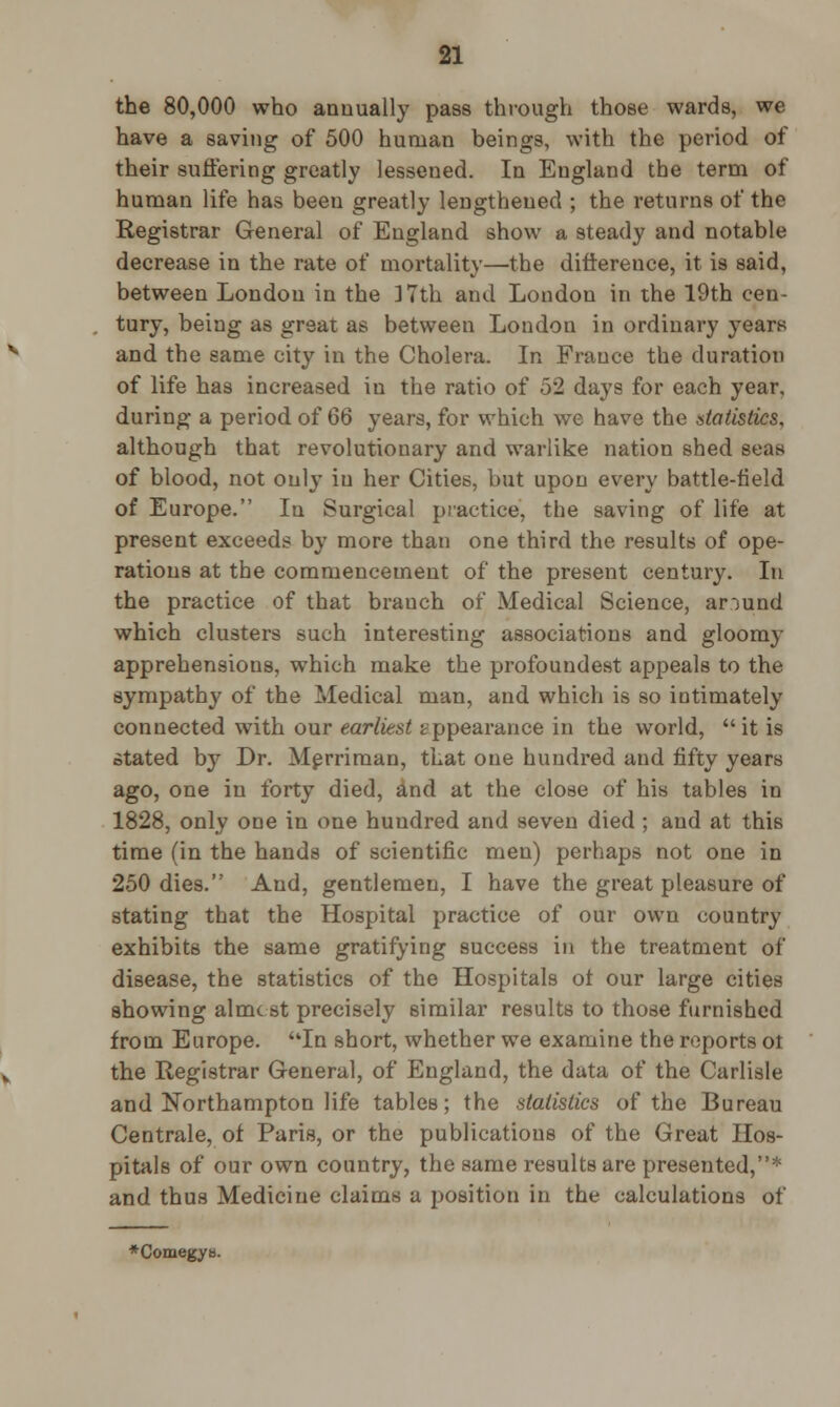 the 80,000 who annually pass through those wards, we have a saving of 500 human beings, with the period of their suffering greatly lessened. In England the term of human life has been greatly lengthened ; the returns of the Registrar General of England show a steady and notable decrease in the rate of mortality—the difference, it is said, between London in the ] 7th and Loudon in the 19th cen- tury, being as great as between Londou in ordinary years and the same city in the Cholera. In France the duration of life has increased in the ratio of 52 days for each year, during a period of 66 years, for which we have the statistics, although that revolutionary and warlike nation shed seas of blood, not only in her Cities, but upon every battle-field of Europe. In Surgical practice, the saving of life at present exceeds by more than one third the results of ope- rations at the commencement of the present century. In the practice of that brauch of Medical Science, around which clusters such interesting associations and gloomy apprehensions, which make the profoundest appeals to the sympathy of the Medical man, and which is so intimately connected with our earliest appearance in the world, it is stated by Dr. Merriman, that one hundred and fifty years ago, one in forty died, and at the close of his tables in 1828, only one in one hundred and seven died ; and at this time (in the hands of scientific men) perhaps not one in 250 dies. And, gentlemen, I have the great pleasure of stating that the Hospital practice of our own country exhibits the same gratifying success in the treatment of disease, the statistics of the Hospitals ot our large cities showing almost precisely similar results to those furnished from Europe. In short, whether we examine the reports ot the Registrar General, of England, the data of the Carlisle and Northampton life tables; the statistics of the Bureau Centrale, of Paris, or the publications of the Great Hos- pitals of our own country, the same results are presented,* and thus Medicine claims a position in the calculations of *Comegy».