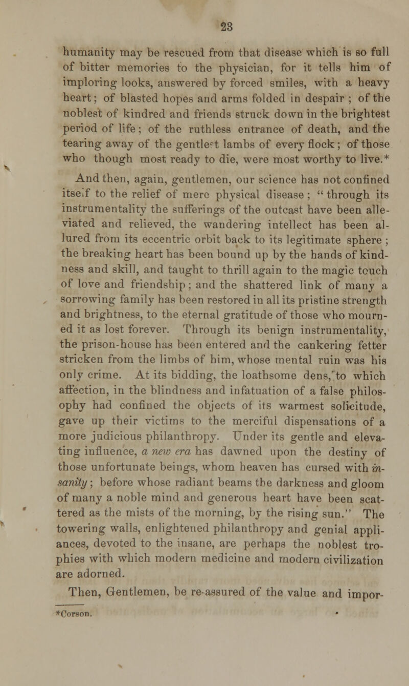 humanity may be rescued from that disease which is so full of bitter memories to the physician, for it tells him of imploring looks, answered by forced smiles, with a heavy heart; of blasted hopes and arms folded in despair ; of the noblest of kindred and friends struck down in the brightest period of life; of the ruthless entrance of death, and the tearing away of the gentlest lambs of every flock ; of those who though most ready to die, were most worthy to live.* And then, agaiu, gentlemen, our science has not confined itse.f to the relief of mere physical disease ;  through its instrumentality the sufferings of the outcast have been alle- viated and relieved, the wandering intellect has been al- lured from its eccentric orbit back to its legitimate sphere ; the breaking heart has been bound up by the hands of kind- ness and skill, and taught to thrill again to the magic touch of love and friendship; and the shattered link of many a sorrowing family has been restored in all its pristine strength and brightness, to the eternal gratitude of those who mourn- ed it as lost forever. Through its benign instrumentality, the prison-house has been entered and the cankering fetter stricken from the limbs of him, whose mental ruin was his only crime. At its bidding, the loathsome dens/to which affection, in the blindness and infatuation of a false philos- ophy had confined the objects of its warmest solicitude, gave up their victims to the merciful dispensations of a more judicious philanthropy. Under its gentle and eleva- ting influence, a new era has dawned upon the destiny of those unfortunate beings, whom heaven has cursed with in- sanity; before whose radiant beams the darkness and gloom of many a noble mind and generous heart have been scat- tered as the mists of the morning, by the rising sun. The towering walls, enlightened philanthropy and genial appli- ances, devoted to the insane, are perhaps the noblest tro- phies with which modern medicine and modern civilization are adorned. Then, Gentlemen, be re-assured of the value and impor- *Corson.