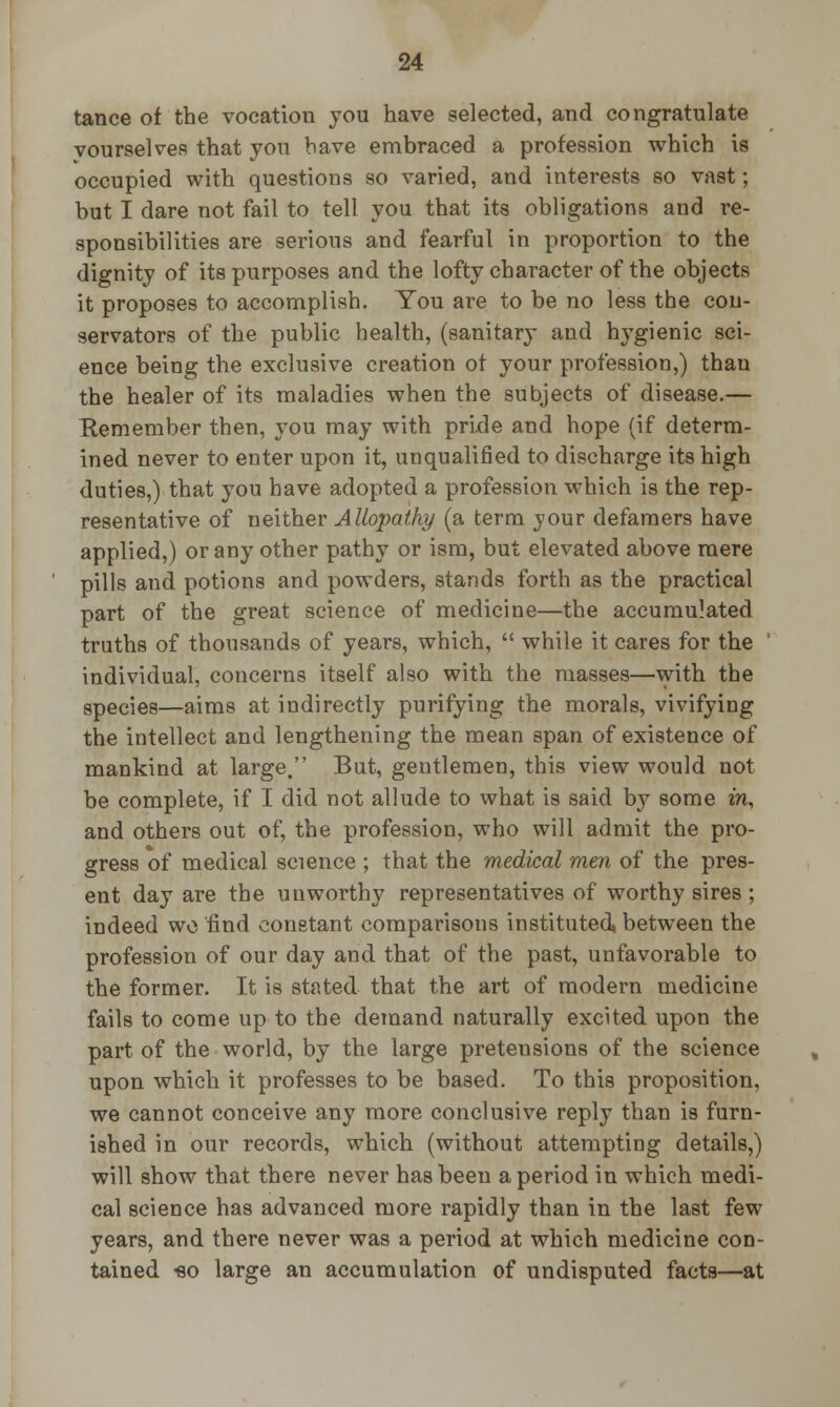 tance of the vocation you have selected, and congratulate vourselves that you bave embraced a profession which is occupied with questions so varied, and interests so vast; but I dare not fail to tell you that its obligations and re- sponsibilities are serious and fearful in proportion to the dignity of its purposes and the lofty character of the objects it proposes to accomplish. You are to be no less the con- servators of the public health, (sanitary and hygienic sci- ence being the exclusive creation of your profession,) than the healer of its maladies when the subjects of disease.— Eemember then, you may with pride and hope (if determ- ined never to enter upon it, unqualified to discharge its high duties,) that you have adopted a profession which is the rep- resentative of neither Allopathy (a term your defamers have applied,) or any other pathy or ism, but elevated above mere pills and potions and powders, stands forth as the practical part of the great science of medicine—the accumulated truths of thousands of years, which,  while it cares for the individual, concerns itself also with the masses—with the species—aims at indirectly purifying the morals, vivifying the intellect and lengthening the mean span of existence of mankind at large. But, gentlemen, this view would not be complete, if I did not allude to what is said by some in, and others out of, the profession, who will admit the pro- gress of medical science ; that the medical men of the pres- ent day are the unworthy representatives of worthy sires ; indeed wo find eonetant comparisons instituted, between the profession of our day and that of the past, unfavorable to the former. It is stated that the art of modern medicine fails to come up to the demand naturally excited upon the part of the world, by the large preteusions of the science upon which it professes to be based. To this proposition, we cannot conceive any more conclusive reply than is furn- ished in our records, which (without attempting details,) will show that there never has been a period in which medi- cal science has advanced more rapidly than in the last few years, and there never was a period at which medicine con- tained -so large an accumulation of undisputed facta—at