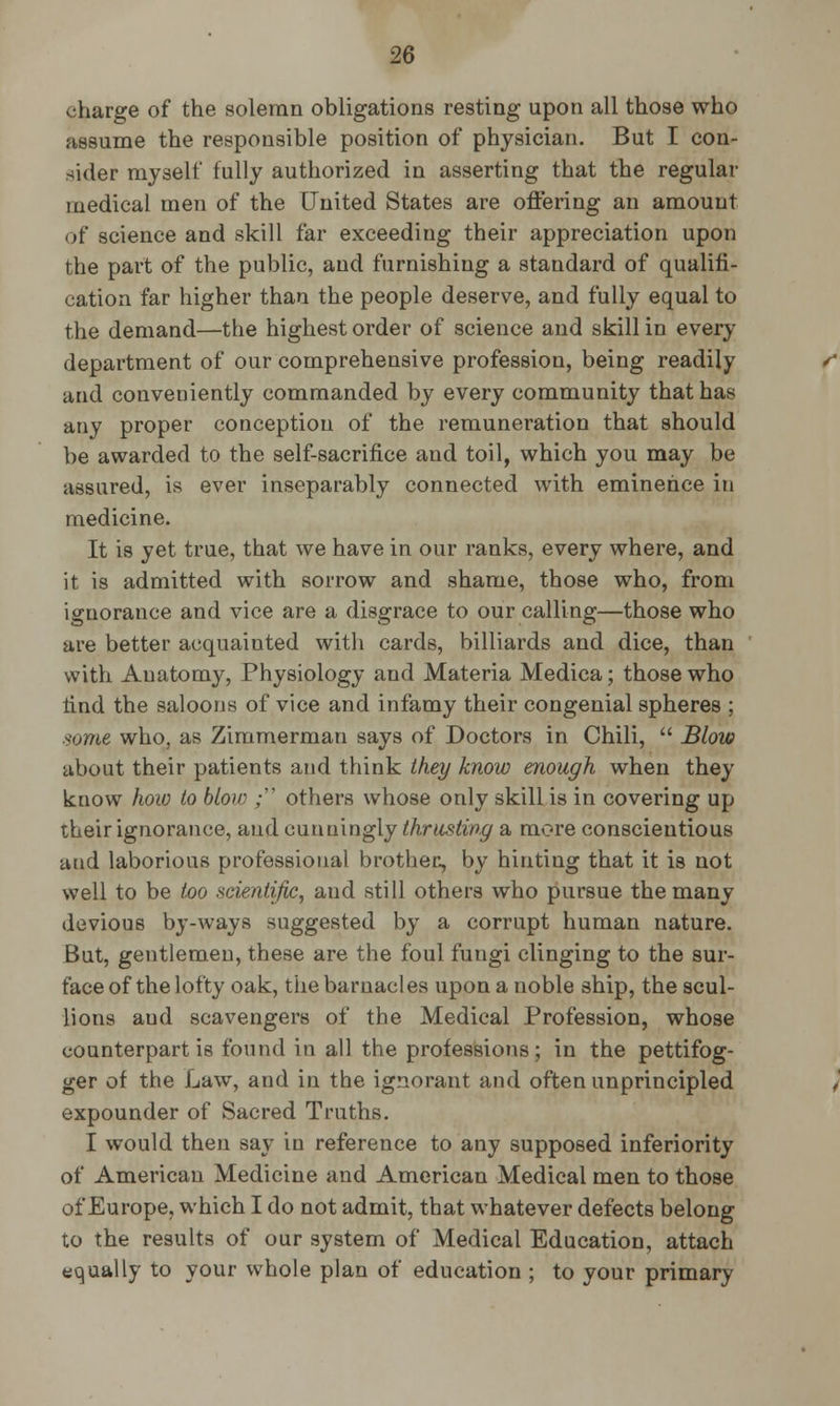 charge of the solemn obligations resting upon all those who assume the responsible position of physician. But I con- sider myself fully authorized in asserting that the regular medical men of the United States are offering an amount of science and skill far exceediug their appreciation upon the part of the public, and furnishing a standard of qualifi- cation far higher than the people deserve, and fully equal to the demand—the highest order of science and skill in every department of our comprehensive profession, being readily and conveniently commanded by every community that has any proper conception of the remuneration that should be awarded to the self-sacrifice and toil, which you may be assured, is ever inseparably connected with eminence in medicine. It is yet true, that we have in our ranks, every where, and it is admitted with sorrow and shame, those who, from ignorance and vice are a disgrace to our calling—those who are better acquainted with cards, billiards and dice, than with Anatomy, Physiology and Materia Medica; those who tind the saloons of vice and infamy their congenial spheres ; some who, as Zimmerman says of Doctors in Chili,  Blow about their patients and think they know enough when they know how to blow ; others whose only skill is in covering up their ignorance, and cunningly thrusting a more conscientious and laborious professional brother, by hinting that it is not well to be too scientific, and still others who pursue the many devious by-ways suggested by a corrupt human nature. But, gentlemen, these are the foul fungi clinging to the sur- face of the lofty oak, the barnacles upon a noble ship, the scul- lions aud scavengers of the Medical Profession, whose counterpart is found in all the professions; in the pettifog- ger of the Law, and in the ignorant and often unprincipled expounder of Sacred Truths. I would then say in reference to any supposed inferiority of American Medicine and American Medical men to those of Europe, which I do not admit, that whatever defects belong to the results of our system of Medical Education, attach equally to your whole plan of education ; to your primary