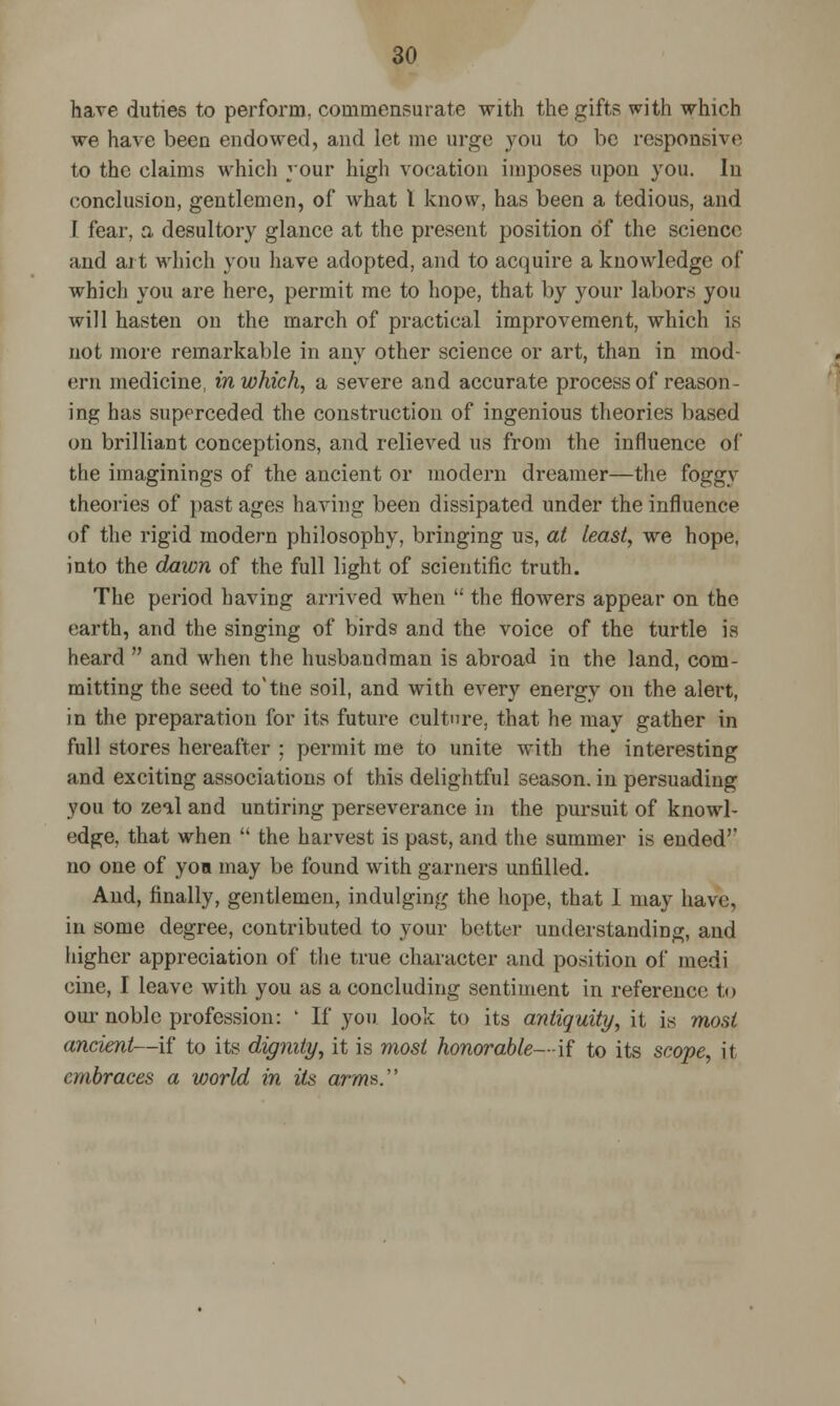 have duties to perform, commensurate with the gifts with which we have been endowed, and let mc urge you to be responsive to the claims which your high vocation imposes upon you. In conclusion, gentlemen, of what I know, has been a tedious, and I fear, a desultory glance at the present position of the science and art which you have adopted, and to acquire a knowledge of which you are here, permit me to hope, that by your labors you will hasten ou the march of practical improvement, which is not more remarkable in any other science or art, than in mod- ern medicine, in which, a severe and accurate process of reason- ing has superceded the construction of ingenious theories based on brilliant conceptions, and relieved us from the influence of the imaginings of the ancient or modern dreamer—the foggy theories of past ages having been dissipated under the influence of the rigid modern philosophy, bringing us, at Least, we hope, into the dawn of the full light of scientific truth. The period having arrived when  the flowers appear on the earth, and the singing of birds and the voice of the turtle is heard  and when the husbandman is abroad in the land, com- mitting the seed to'tne soil, and with every energy on the alert, in the preparation for its future culture, that he may gather in full stores hereafter ; permit me to unite with the interesting and exciting associations of this delightful season, in persuading you to zeal and untiring perseverance in the pursuit of knowl- edge, that when  the harvest is past, and the summer is endedr no one of you may be found with garners unfilled. And, finally, gentlemen, indulging the hope, that I may have, in some degree, contributed to your better understanding, and higher appreciation of the true character and position of medi cine, I leave with you as a concluding sentiment in reference to our noble profession: ' If you look to its antiquity, it is most ancient—if to its dignity, it is most honorable—if to its scope, it embraces a world in its arms.