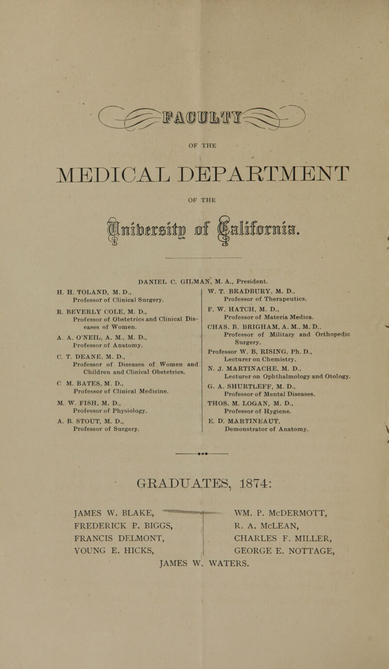 WMMWN MEDICAL DEPARTMENT mbtt&itw of w&Mbxuw. H. H. TOLAND, M.D., Professor of Clinical Surgery. R. BEVERLY COLE, M. D., Professor of Obstetrics and Clinical Dis- eases of Women. A. A. O'NEIL, A. M., M. D., Professor of Anatomy. C. T. DEANE, M. D., Professor of Diseases of Women and Children and Clinical Obstetrics. C M. BATES, M. D., Professor of Clinical Medicine. M. W. FISH, M. D., Professor of Physiology. A. B. STOUT, M. D., Professor of Surgery. DANIEL C. OILMAN, M. A., President. W. T. BRADBURY, M. D.. Professor of Therapeutics. F. W. HATCH, M. D., Professor of Materia Medica. CHAS. B. BRIGHAM, A. M„ M. D., Professor of Military and Orthopedic Surgery. Professor W. B, RISING, Ph. D., Lecturer on Chemistry. N. J. MARTINACHE, M. D., Lecturer on Ophthalmology and Otology. G. A. SHURTLEFF, M. D., Professor of Mental Diseases. THOS. M. LOGAN, M. D., Professor of Hygiene. E. D. MARTINEAUT, Demonstrator of Anatomy. GRADUATES, 1874: JAMES W. BLAKE, FREDERICK P. BIGGS, FRANCIS DELMONT, YOUNG E. HICKS, WM. P. McDERMOTT, R. A. McLEAN, CHARLES F. MILLER, GEORGE E. NOTTAGE, JAMES W. WATERS.