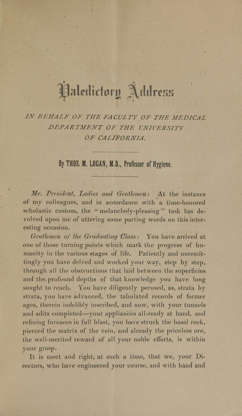 DEPARTMENT OF THE UNIVERSITY OF CALLFORNLA. By THOS. H. LOGAN, M.D., Professor of Hygiene. Mr. President, Ladies and Gentlemen: At the instance of my colleagues, and in accordance with a time-honored scholastic custom, the  melancholy-pleasing  task has de- volved upon me of uttering some parting words on this inter- esting occasion. Gentlemen of the Graduating Class: You have arrived at one of those turning points which mark the progress of hu- manity in the various stages of life. Patiently and unremit- tingly you have delved and worked your way, step by step, through all the obstructions that laid between the superficies and the,profound depths of that knowledge you have long sought to reach. You have diligently perused, as, strata by strata, you have advanced, the tabulated records of former ages, therein indelibly inscribed, and now, with your tunnels and adits completed—your appliances all-ready at hand, and refining furnaces in full blast, you have struck the basal rock, pierced the matrix of the vein, and already the priceless ore, the well-merited reward of all your noble efforts, is within your grasp. It is meet and right, at such a time, that we, your Di- rectors, who have engineered your course, and with hand and