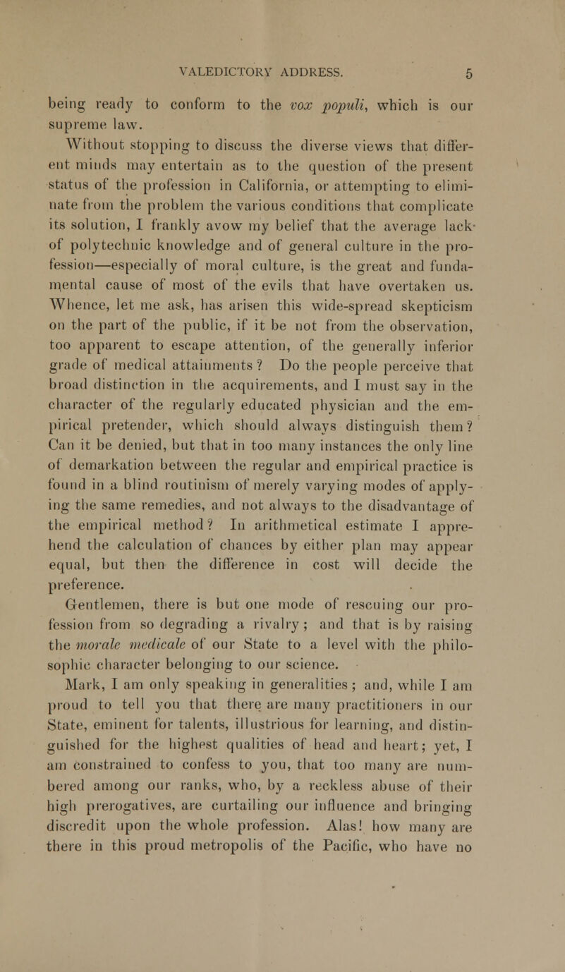 being ready to conform to the vox populi, which is our supreme law. Without stopping to discuss the diverse views that differ- ent minds may entertain as to the question of the present status of the profession in California, or attempting to elimi- nate from the problem the various conditions that complicate its solution, I frankly avow my belief that the average lack- of polytechnic knowledge and of general culture in the pro- fession—especially of moral culture, is the great and funda- mental cause of most of the evils that have overtaken us. Whence, let me ask, has arisen this wide-spread skepticism on the part of the public, if it be not from the observation, too apparent to escape attention, of the generally inferior grade of medical attainments? Do the people perceive that broad distinction in the acquirements, and I must say in the character of the regularly educated physician and the em- pirical pretender, which should always distinguish them? Can it be denied, but that in too many instances the only line of demarkation between the regular and empirical practice is found in a blind routinism of merely varying modes of apply- ing the same remedies, and not always to the disadvantage of the empirical method ? In arithmetical estimate I appre- hend the calculation of chances by either plan may appear equal, but then the difference in cost will decide the preference. Gentlemen, there is but one mode of rescuing our pro- fession from so degrading a rivalry; and that is by raising the morale medicate of our State to a level with the philo- sophic character belonging to our science. Mark, I am only speaking in generalities; and, while I am proud to tell you that there are many practitioners in our State, eminent for talents, illustrious for learning, and distin- guished for the highpst qualities of head and heart; yet, I am constrained to confess to you, that too many are num- bered among our ranks, who, by a reckless abuse of their high prerogatives, are curtailing our influence and bringing discredit upon the whole profession. Alas! how many are there in this proud metropolis of the Pacific, who have no