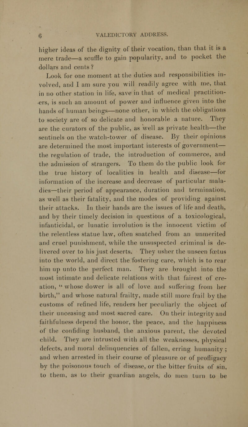 higher ideas of the dignity of their vocation, than that it is a mere trade—a scuffle to gain popularity, and to pocket the dollars and cents ? Look for one moment at the duties and responsibilities in- volved, and I am sure you will readily agree with me, that in no other station in life, save in that of medical practition- ers, is such an amount of power and influence given into the hands of human beings—none other, in which the obligations to society are of so delicate and honorable a nature. They are the curators of the public, as well as private health—the sentinels on the watch-tower of disease. By their opinions are determined the most important interests of government— the regulation of trade, the introduction of commerce, and the admission of strangers. To them do the public look for the true history of localities in health and disease—for information of the increase and decrease of particular mala- dies—their period of appearance, duration and termination, as well as their fatality, and the modes of providing against their attacks. In their hands are the issues of life and death, and bv their timely decision in questions of a toxicological, infanticidal, or lunatic involution is the innocent victim of the relentless statue law, often snatched from an unmerited and cruel punishment, while the unsuspected criminal is de- livered over to his just deserts. They usher the unseen foetus into the world, and direct the fostering care, which is to rear him up unto the perfect man. They are brought into the most intimate and delicate relations with that fairest of cre- ation,  whose dower is all of love and suffering from her birth, and whose natural frailty, made still more frail by the customs of refined life, renders her peculiarly the object of their unceasing and most sacred care. On their integrity and faithfulness depend the honor, the peace, and the happiness of the confiding husband, the anxious parent, the devoted child. They are intrusted with all the weaknesses, physical defects, and moral delinquencies of fallen, erring humanity ; and when arrested in their course of pleasure or of profligacy by the poisonous touch of disease, or the bitter fruits of sin, to them, as to their guardian angels, do men turn to be