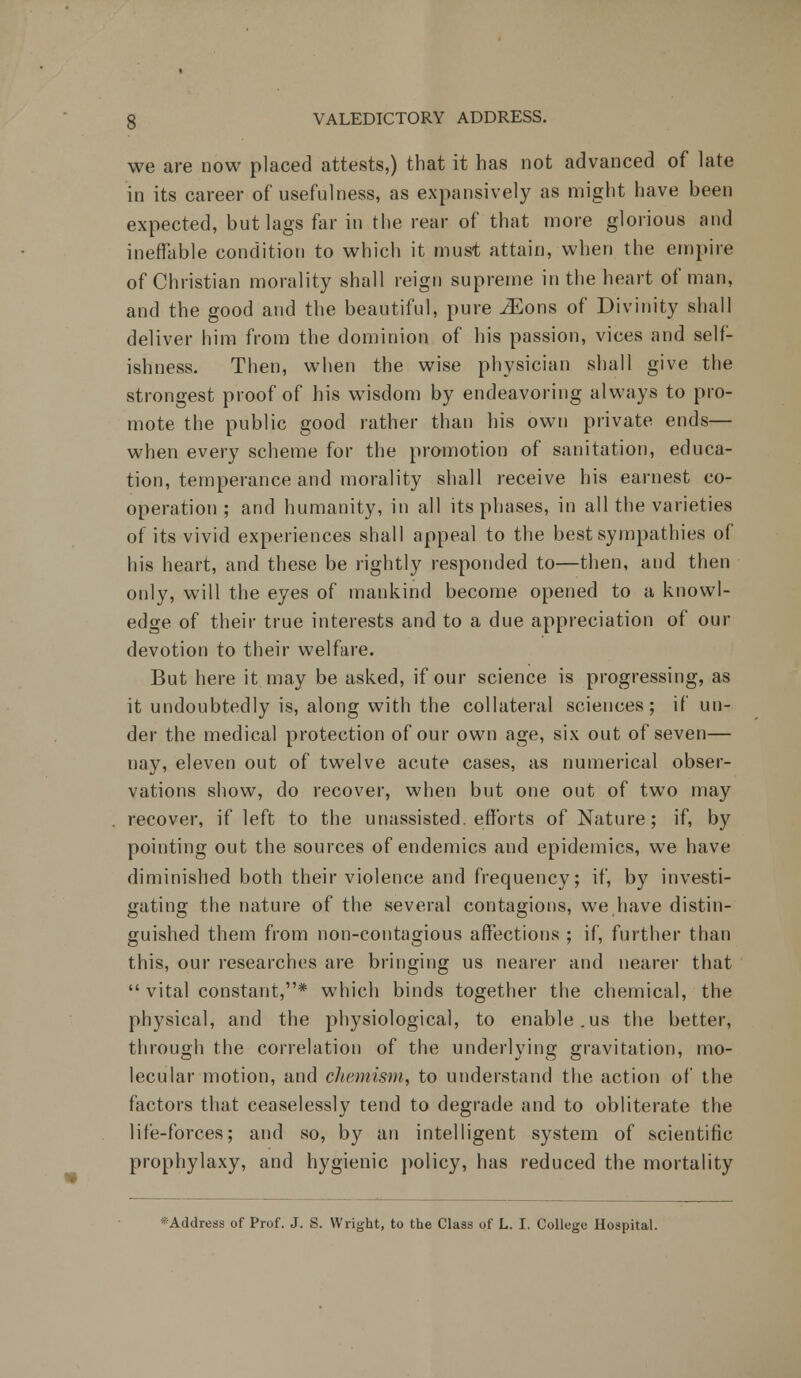 * we are now placed attests,) that it has not advanced of late in its career of usefulness, as expansively as might have been expected, but lags far in the rear of that more glorious and ineffable condition to which it must attain, when the empire of Christian morality shall reign supreme in the heart of man, and the good and the beautiful, pure iEons of Divinity shall deliver him from the dominion of his passion, vices and self- ishness. Then, when the wise physician shall give the strongest proof of his wisdom by endeavoring always to pro- mote the public good rather than his own private ends— when every scheme for the promotion of sanitation, educa- tion, temperance and morality shall receive his earnest co- operation ; and humanity, in all its phases, in all the varieties of its vivid experiences shall appeal to the best sympathies of his heart, and these be rightly responded to—then, and then only, will the eyes of mankind become opened to a knowl- edge of their true interests and to a due appreciation of our devotion to their welfare. But here it may be asked, if our science is progressing, as it undoubtedly is, along with the collateral sciences; if un- der the medical protection of our own age, six out of seven— nay, eleven out of twelve acute cases, as numerical obser- vations show, do recover, when but one out of two may recover, if left to the unassisted, efforts of Nature; if, by pointing out the sources of endemics and epidemics, we have diminished both their violence and frequency; if, by investi- gating the nature of the several contagions, we have distin- guished them from non-contagious affections ; if, further than this, our researches are bringing us nearer and nearer that  vital constant,* which binds together the chemical, the physical, and the physiological, to enable.us the better, through the correlation of the underlying gravitation, mo- lecular motion, and chemism, to understand the action of the factors that ceaselessly tend to degrade and to obliterate the life-forces; and so, by an intelligent system of scientific prophylaxy, and hygienic policy, has reduced the mortality •Address of Prof. J. S. Wright, to the Class of L. I. College Hospital.