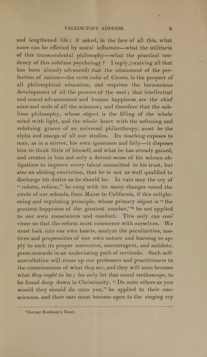 and lengthened life; if asked, in the face of all this, what more can be effected by moral influence—what the utilitaria of this transcendental philosophy—what the practical ten- dency of this sublime psychology? I reply, (waiving all that has been already advanced) that the attainment of the per- fection of nature—the recta ratio of Cicero, is the purport of all philosophical education, and requires the harmonious development of all the powers of the soul ; that intellectual and moral advancement and human happiness are the chief aims and ends of all the sciences; and therefore that the sub- lime philosophy, whose object is the filling of the whole mind with light, and the whole heart with the softening and subduing graces of an universal philanthropy, must be the alpha and omega of all our studies. Its teaching exposes to man, as in a mirror, his own ignorance and folly—it disposes him to think little of himself, and what he has alreadv gained, and creates in him not only a devout sense of his solemn ob- ligations to improve every talent committed to his trust, but also an abiding conviction, that he is not as well qualified to discharge his duties as he should be. In vain may the cry of  reform, reform, be rung with its many changes round the circle of our schools, from Maine to California, if this enlight- ening and regulating principle, whose primary object is  the greatest happiness of the greatest number,* be not'applied to our own consciences and conduct. This only can con- vince us that the reform must commence with ourselves. We must look into our own hearts, analyze the peculiarities, mo- tives and propensities of our own nature and learning to ap- ply to each its proper corrective, counteragent, and antidote, press onwards in an undeviating path of rectitude. Such self- auscultation wi.ll rouse up our professors and practitioners to the consciousness of what they arc, and they will soon become what they ought to be ; for only let that moral stethoscope, to be found deep down in Christianity, Do unto others as you would they should do unto you, be applied to their con- sciences, and their ears must become open to the ringing cry *Jeremy Bentham's Tenet.