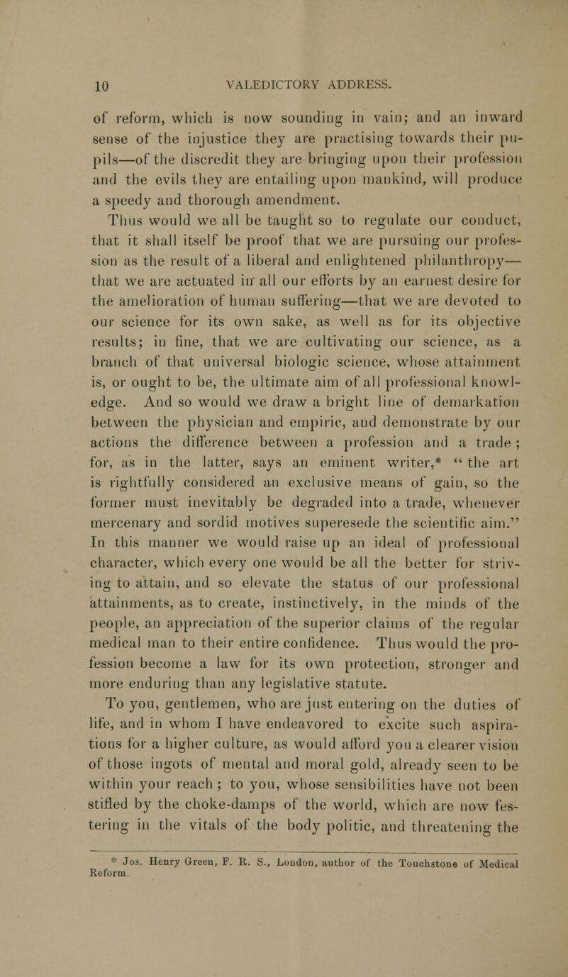 of reform, which is now sounding in vain; and an inward sense of the injustice they are practising towards their pu- pils—of the discredit they are bringing upon their profession and the evils they are entailing upon mankind, will produce a speedy and thorough amendment. Thus would we all be taught so to regulate our conduct, that it shall itself be proof that we are pursuing our profes- sion as the result of a liberal and enlightened philanthropy— that we are actuated in all our efforts by an earnest desire for the amelioration of human suffering—that we are devoted to our science for its own sake, as well as for its objective results; in fine, that we are cultivating our science, as a branch of that universal biologic science, whose attainment is, or ought to be, the ultimate aim of all professional knowl- edge. And so would we draw a bright line of demarkation between the physician and empiric, and demonstrate by our actions the difference between a profession and a trade ; for, as in the latter, says an eminent writer,*  the art is rightfully considered an exclusive means of gain, so the former must inevitably be degraded into a trade, whenever mercenary and sordid motives superesede the scientific aim. In this manner we would raise up an ideal of professional character, which every one would be all the better for striv- ing to attain, and so elevate the status of our professional attainments, as to create, instinctively, in the minds of the people, an appreciation of the superior claims of the regular medical man to their entire confidence. Thus would the pro- fession become a law for its own protection, stronger and more enduring than any legislative statute. To you, gentlemen, who are just entering on the duties of life, and in whom I have endeavored to excite such aspira- tions for a higher culture, as would afford you a clearer vision of those ingots of mental and moral gold, already seen to be within your reach ; to you, whose sensibilities have not been stifled by the choke-damps of the world, which are now fes- tering in the vitals of the body politic, and threatening the * Jos. Henry Green, F. R. S., London, author of the Touchstone of Medical Reform.