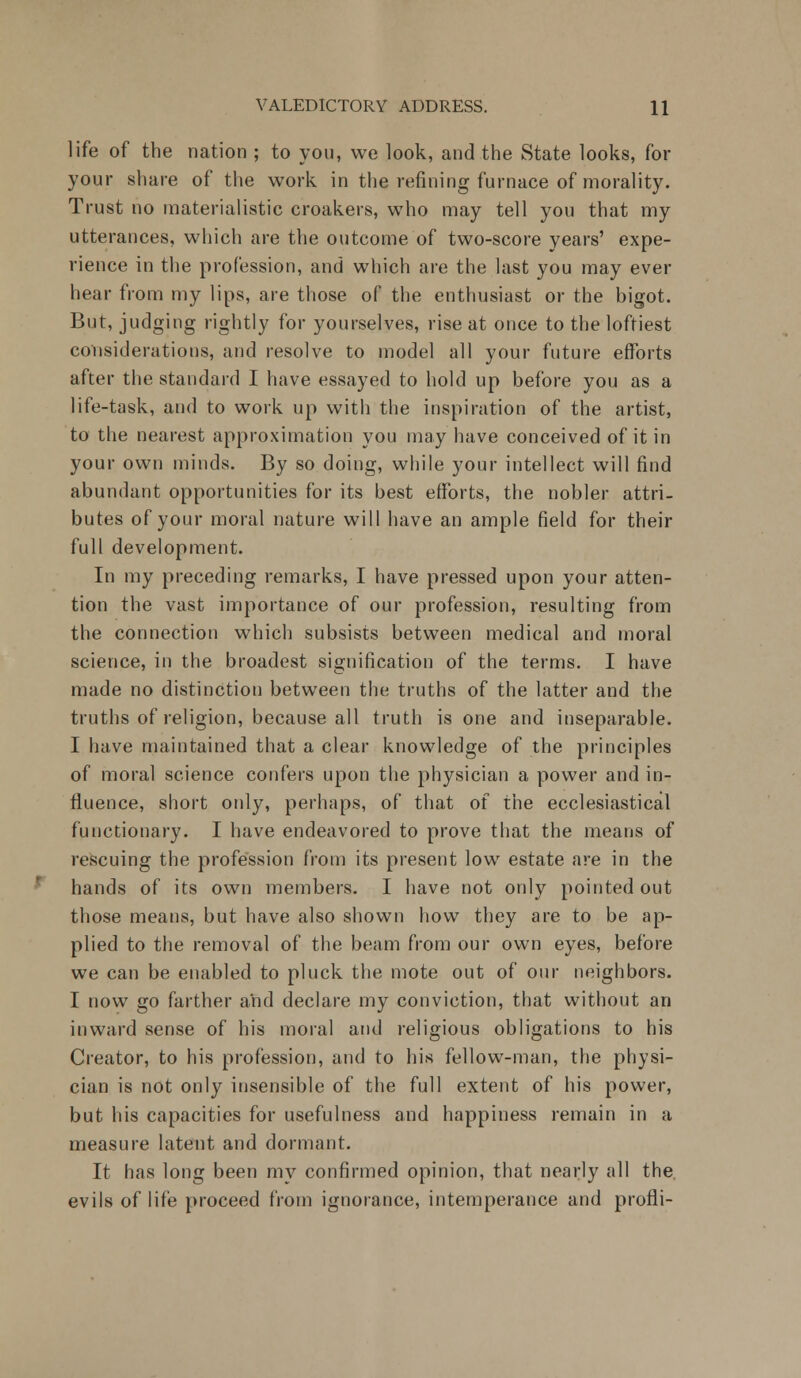 life of the nation ; to you, we look, and the State looks, for your share of the work in the refining furnace of morality. Trust no materialistic croakers, who may tell you that my utterances, which are the outcome of two-score years' expe- rience in the profession, and which are the last you may ever hear from my lips, are those of the enthusiast or the bigot. But, judging rightly for yourselves, rise at once to the loftiest considerations, and resolve to model all your future efforts after the standard I have essayed to hold up before you as a life-task, and to work up with the inspiration of the artist, to the nearest approximation you may have conceived of it in your own minds. By so doing, while your intellect will find abundant opportunities for its best efforts, the nobler attri- butes of your moral nature will have an ample field for their full development. In my preceding remarks, I have pressed upon your atten- tion the vast importance of our profession, resulting from the connection which subsists between medical and moral science, in the broadest signification of the terms. I have made no distinction between the truths of the latter and the truths of religion, because all truth is one and inseparable. I have maintained that a clear knowledge of the principles of moral science confers upon the physician a power and in- fluence, short only, perhaps, of that of the ecclesiastical functionary. I have endeavored to prove that the means of rescuing the profession from its present low estate are in the hands of its own members. I have not only pointed out those means, but have also shown how they are to be ap- plied to the removal of the beam from our own eyes, before we can be enabled to pluck the mote out of our neighbors. I now go farther and declare my conviction, that without an inward sense of his moral and religious obligations to his Creator, to his profession, and to his fellow-man, the physi- cian is not only insensible of the full extent of his power, but his capacities for usefulness and happiness remain in a measure latent and dormant. It has long been my confirmed opinion, that nearly all the. evils of life proceed from ignorance, intemperance and profli-