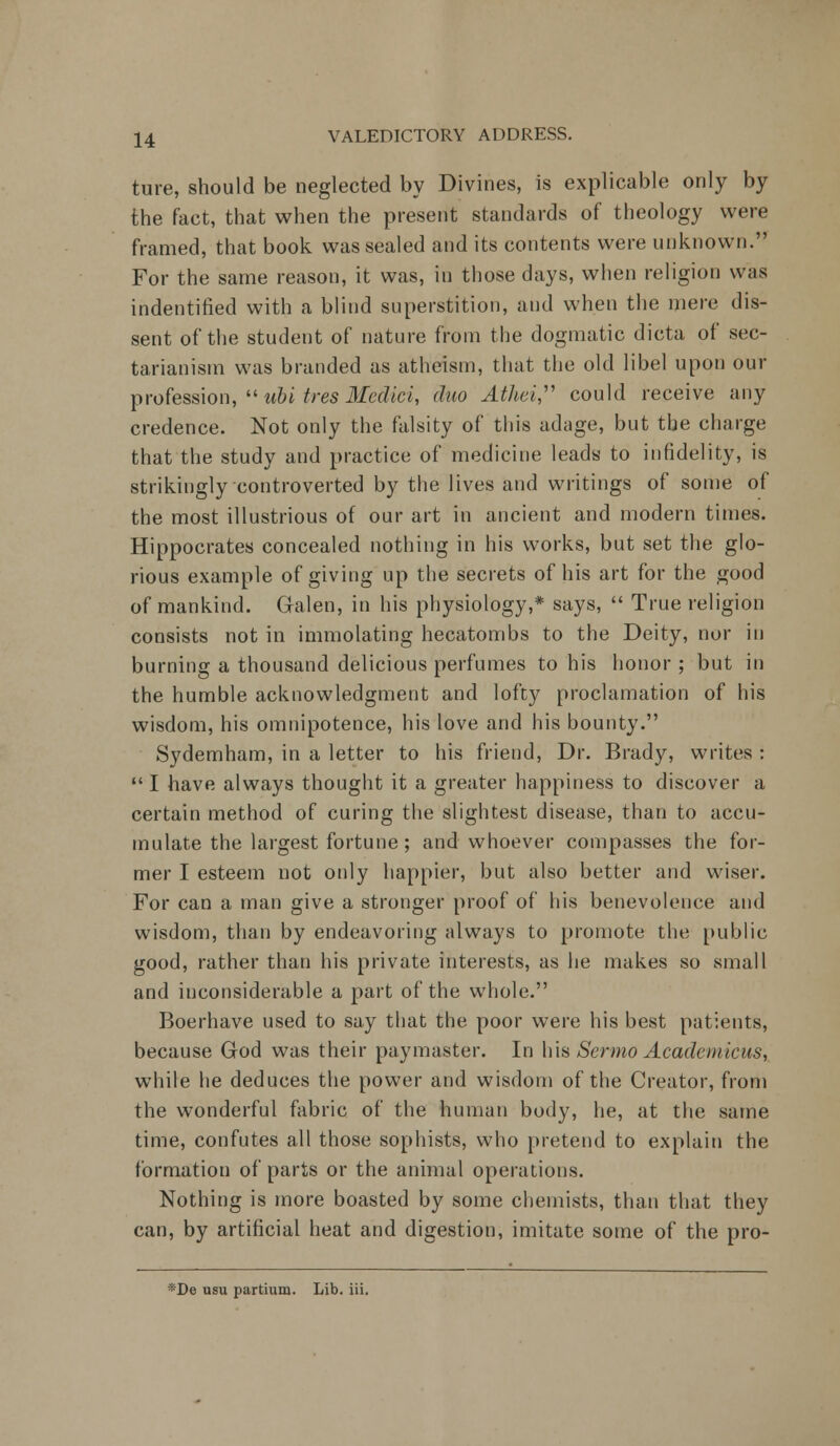 ture, should be neglected by Divines, is explicable only by the fact, that when the present standards of theology were framed, that book was sealed and its contents were unknown. For the same reason, it was, in those days, when religion was indentified with a blind superstition, and when the mere dis- sent of the student of nature from the dogmatic dicta of sec- tarianism was branded as atheism, that the old libel upon our profession,  ubi tres Medici, duo Athei, could receive any credence. Not only the falsity of this adage, but the charge that the study and practice of medicine leads to infidelity, is strikingly controverted by the lives and writings of some of the most illustrious of our art in ancient and modern times. Hippocrates concealed nothing in his works, but set the glo- rious example of giving up the secrets of his art for the good of mankind. Galen, in his physiology,* says,  True religion consists not in immolating hecatombs to the Deity, nor in burning a thousand delicious perfumes to his honor; but in the humble acknowledgment and lofty proclamation of his wisdom, his omnipotence, his love and his bounty. Sydemham, in a letter to his friend, Dr. Brady, writes :  I have always thought it a greater happiness to discover a certain method of curing the slightest disease, than to accu- mulate the largest fortune; and whoever compasses the for- mer I esteem not only happier, but also better and wiser. For can a man give a stronger proof of his benevolence and wisdom, than by endeavoring always to promote the public good, rather than his private interests, as he makes so small and inconsiderable a part of the whole. Boerhave used to say that the poor were his best patients, because God was their paymaster. In his Sermo Academicus, while he deduces the power and wisdom of the Creator, from the wonderful fabric of the human body, he, at the same time, confutes all those sophists, who pretend to explain the formation of parts or the animal operations. Nothing is more boasted by some chemists, than that they can, by artificial heat and digestion, imitate some of the pro- *De usu partium. Lib. iii.