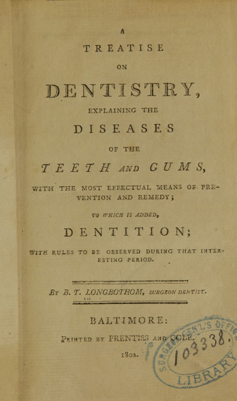 A TREATISE ON DENTISTRY, EXPLAINING THE DISEASES OF THE T E E T H and GUMS, V/ITH THE MOST EFFECTUAL MEANS OF PRE- VENTION AND REMEDY J TO J'/HICH IS ADDED, DENTITION; Ty'ITK RULES TO BE OBSERVED DURING THAT INTER- ESTING PERIOD. JBr B. T. LOI\'G£OTHGM, surgeon dentist. BALTIMORE: Minted by PRENTISS and CCl.lv .^t