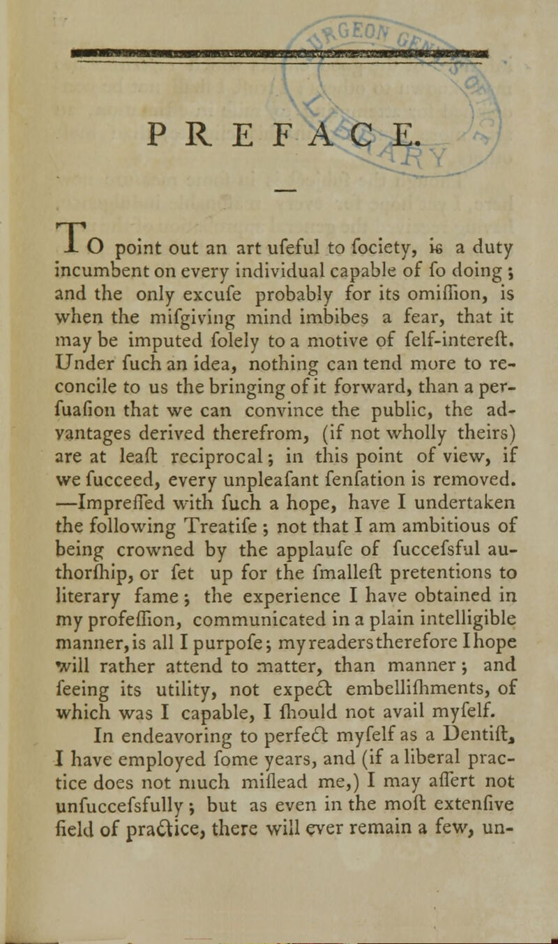 s PREFACE. X O point out an art ufeful to fociety, is a duty incumbent on every individual capable of fo doing ; and the only excufe probably for its omifiion, is when the mifgiving mind imbibes a fear, that it may be imputed folely to a motive of felf-intereft. Under fuch an idea, nothing can tend mure to re- concile to us the bringing of it forward, than a per- fuafion that we can convince the public, the ad- vantages derived therefrom, (if not wholly theirs) are at lead reciprocal; in this point of view, if we fucceed, every unpleafant fenfation is removed. —Imprefled with fuch a hope, have I undertaken the following Treatife ; not that I am ambitious of being crowned by the applaufe of fuccefsful au- thorfhip, or fet up for the fmalleft pretentions to literary fame ; the experience I have obtained in my profeflion, communicated in a plain intelligible manner,is all I purpofe; my readers therefore Ihope will rather attend to matter, than manner; and feeing its utility, not expect embellifhments, of which was I capable, I fhould not avail myfelf. In endeavoring to perfect myfelf as a Denting I have employed fome years, and (if a liberal prac- tice does not much miflead me,) I may aflert not unfuccefsfully ; but as even in the moft extenfive field of practice, there will ever remain a few, un-