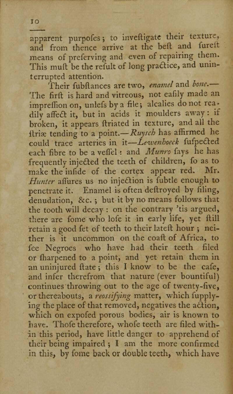 IO apparent purpofes; to inveftigate their texture, and from thence arrive at the beft and fureit means of preferving and even of repairing them. This muft be the refult of long practice, and unin- terrupted attention. Their fubflances are two, enamel and bone.— The firft is hard and vitreous, not eafily made an impreflion on, unlefs by a file; alcalies do not rea- dily affect it, but in acids it moulders away : if broken, it appears ftriated in texture, and all the itrise tending to a point.—Ruyscb has affirmed he could trace arteries in it—Lewen/joeek fufpected each fibre to be a veffel i and Monro fays he has frequently injected the teeth of children, fo as to make the'infide of the cortex appear red. Mr. Hunter affures us no injection is fubtle enough to penetrate it. Enamel is often deftroyed by filing, denudation, &c. ; but it by no means follows that the tooth will decay: on the contrary 'tis argued, there are fome who lofe it in early life, yet ftill retain a good fet of teeth to their lateft hour ; nei- ther is it uncommon on the coaft of Africa, to fee Negroes who have had their teeth filed or fharpened to a point, and yet retain them in an uninjured ftate •, this I know to be the cafe, and infer therefrom that nature (ever bountiful) continues throwing out to the age of twenty-five, or thereabouts, a reossifying matter, which fupply- ing the place of that removed, negatives the action, which on expofed porous bodies, air is known to have. Thofe therefore, whofe teeth are filed with- in this period, have little danger to apprehend of their being impaired ; I am the more confirmed in this, by fome back or double teeth, which have