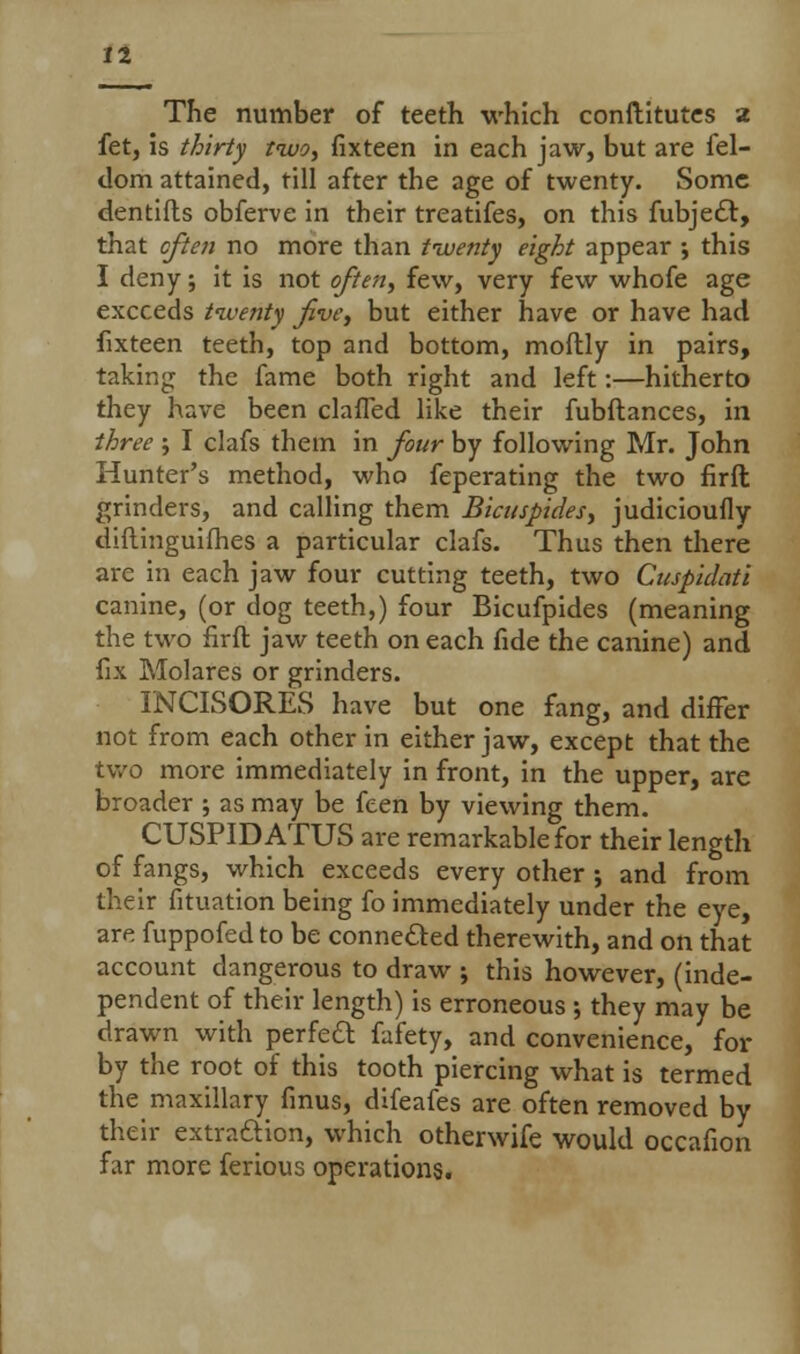 The number of teeth which conftitutes a fet, is thirty two, fixteen in each jaw, but are fel- dom attained, till after the age of twenty. Some dentifls obferve in their treatifes, on this fubje£t, that cften no more than twenty eight appear ; this I deny; it is not often, few, very few whofe age exceeds twenty Jive, but either have or have had fixteen teeth, top and bottom, moftly in pairs, taking the fame both right and left:—hitherto they have been clafTed like their fubftances, in three ; I clafs them in four by following Mr. John Hunter's method, who feperating the two firft grinders, and calling them Bicuspides, judicioufly diftinguifhes a particular clafs. Thus then there are in each jaw four cutting teeth, two Cuspidati canine, (or dog teeth,) four Bicufpides (meaning the two firft jaw teeth on each fide the canine) and fix Molares or grinders. INCISORES have but one fang, and differ not from each other in either jaw, except that the two more immediately in front, in the upper, are broader ; as may be feen by viewing them. CUSPID ATUS are remarkable for their length of fangs, which exceeds every other ; and from their fituation being fo immediately under the eye, are fuppofed to be connefted therewith, and on that account dangerous to draw ; this however, (inde- pendent of their length) is erroneous ; they may be drawn with perfeft fafety, and convenience, for by the root of this tooth piercing what is termed the maxillary finus, difeafes are often removed by their extraction, which otherwife would occafion far more ferious operations.