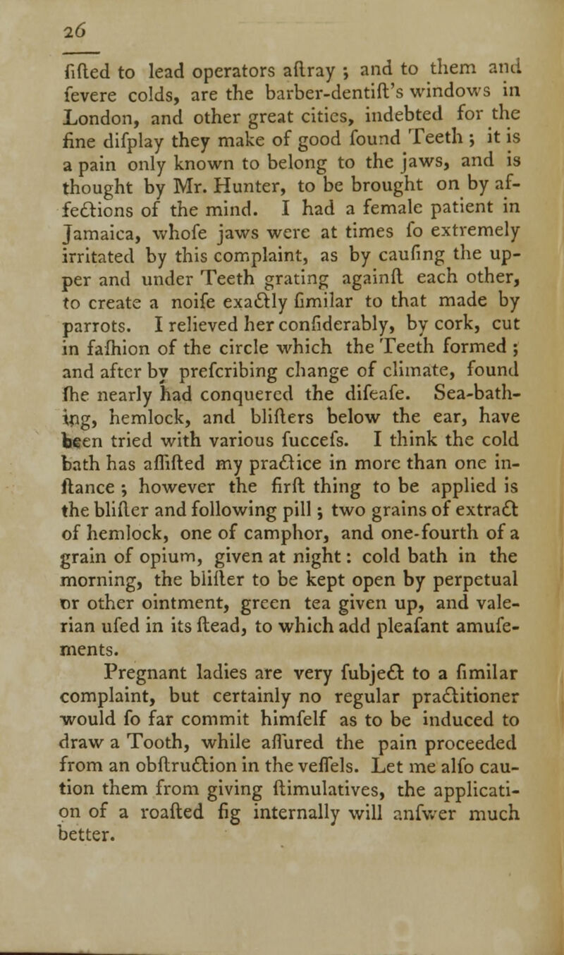 fitted to lead operators aftray •, and to them ami fevere colds, are the barber-dentift's windows in London, and other great cities, indebted for the fine difplay they make of good found Teeth ; it is a pain only known to belong to the jaws, and is thought by Mr. Hunter, to be brought on by af- fections of the mind. I had a female patient in Jamaica, whofe jaws were at times fo extremely irritated by this complaint, as by caufing the up- per and under Teeth grating againfl each other, to create a noife exactly fimilar to that made by parrots. I relieved her considerably, by cork, cut in fafhion of the circle which the Teeth formed ; and after by prefcribing change of climate, found (he nearly had conquered the difeafe. Sea-bath- ing, hemlock, and blifters below the ear, have been tried with various fuccefs. I think the cold bath has affifted my practice in more than one in- ftance ; however the firft thing to be applied is the blifler and following pill; two grains of extract of hemlock, one of camphor, and one-fourth of a grain of opium, given at night: cold bath in the morning, the blifler to be kept open by perpetual or other ointment, green tea given up, and vale- rian ufed in its ftead, to which add pleafant amufe- ments. Pregnant ladies are very fubject to a fimilar complaint, but certainly no regular practitioner would fo far commit himfelf as to be induced to draw a Tooth, while allured the pain proceeded from an obftruction in the veffels. Let me alfo cau- tion them from giving ftimulatives, the applicati- on of a roafted fig internally will aniwer much better.