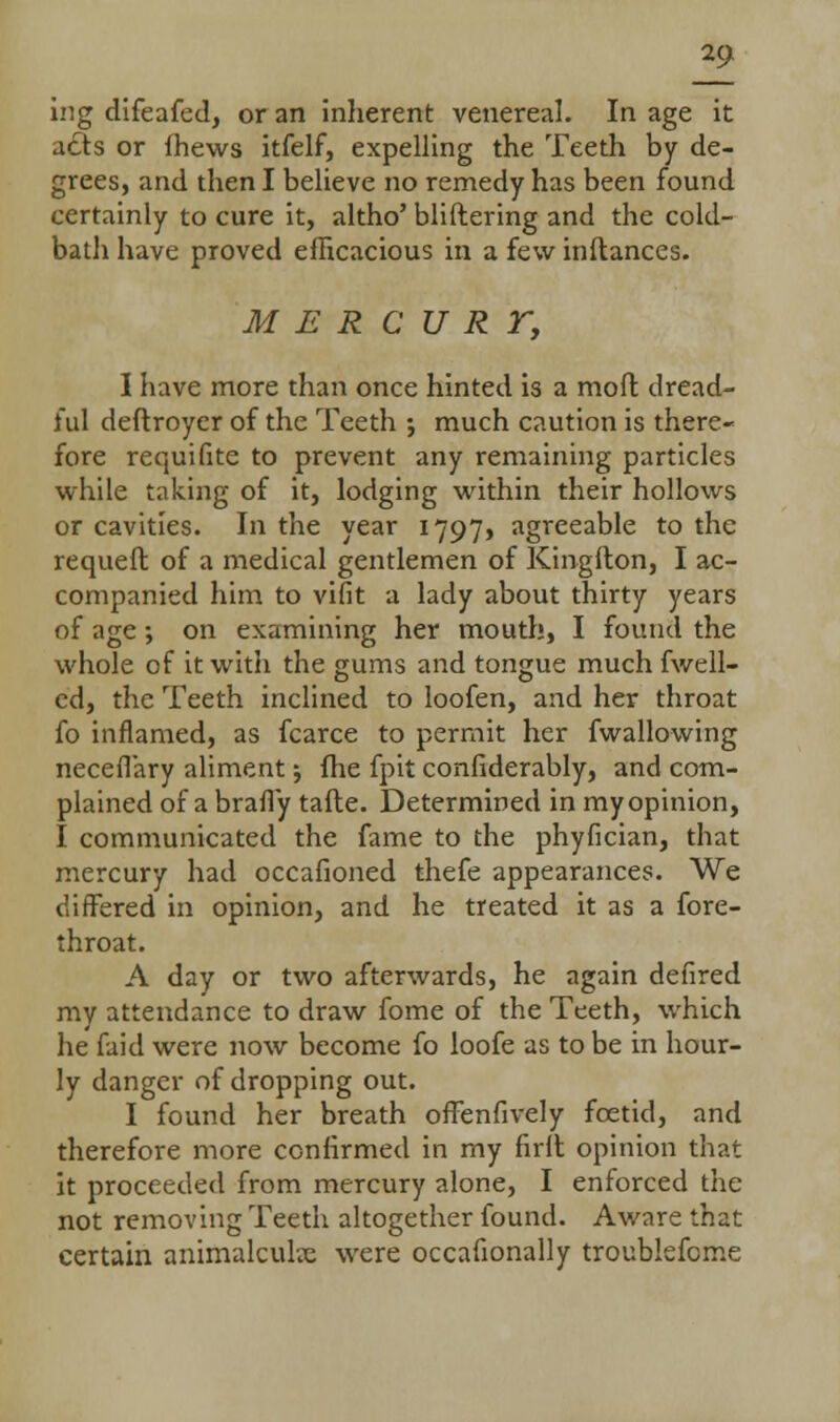 21 ing difeafed, or an inherent venereal. In age it atls or fhews itfelf, expelling the Teeth by de- grees, and then I believe no remedy has been found certainly to cure it, altho' bliftering and the cold- bath have proved efficacious in a few inltances. M E R C U R r, I have more than once hinted is a mod dread- ful deftroyer of the Teeth •, much caution is there- fore requifite to prevent any remaining particles while taking of it, lodging within their hollows or cavities. In the year 1797, agreeable to the requeft of a medical gentlemen of Kingilon, I ac- companied him to vifit a lady about thirty years of age; on examining her mouth, I found the whole of it with the gums and tongue much fwell- ed, the Teeth inclined to loofen, and her throat fo inflamed, as fcarce to permit her fwallowing neceflary aliment; fhe fpit confiderably, and com- plained of a brafiy tafte. Determined in my opinion, I communicated the fame to the phyfician, that mercury had occafioned thefe appearances. We differed in opinion, and he treated it as a fore- throat. A day or two afterwards, he again defired my attendance to draw fome of the Teeth, which he faid were now become fo loofe as to be in hour- ly danger of dropping out. I found her breath offenfively foetid, and therefore more confirmed in my firlt opinion that it proceeded from mercury alone, I enforced the not removing Teeth altogether found. Aware that certain animalculx were occafionally troublefcme