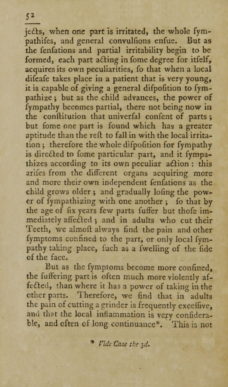 jedts, when one part is irritated, the whole fym- pathifes, and general convulfions enfue. But as the fenfations and partial irritability begin to be formed, each part acting in fome degree for itfelf, acquires its own peculiarities, fo that when a local difeafe takes place in a patient that is very young, it is capable of giving a general difpofition to fym- pathize \ but as the child advances, the power of fympathy becomes partial, there not being now in the conftitution that univerfal confent of parts ; but fome one part is found which has a greater aptitude than the reft to fall in with the local irrita- tion j therefore the whole difpofition for fympathy is directed to fome particular part, and it fympa- thizes according to its own peculiar action : this arifes from the different organs acquiring more and more their own independent fenfations as the child grows older ; and gradually lofing the pow- er of fympathizing with one another ; fo that by the age of fix years few parts fuffer but thofe im- mediately affected ; and in adults who cut their Teeth, we almofl always find the pain and other fymptoms confined to the part, or only local fym- pathy taking place, fuch as a fwelling of the fide of the face. But as the fymptoms become more confined, the fuffering part is often much more violently af- fected, than where it has a power of taking in the ether parts. Therefore, we find that in adults the pain of cutting a grinder is frequently exceffive, ami th?t the local inflammation is verv confidera- ble, and often of long continuance*. This is not * Fide Que the 3d.