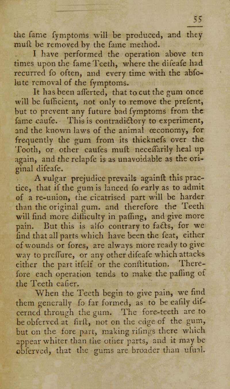 the fame fymptoms will be produced, and they muft be removed by the fame method. I have performed the operation above ten times upon the fame Teeth, where the difeafe had recurred fo often, and every time with the abfo- lute removal of the fymptoms. It has been aliened, that to cut the gum once will be fufheient, not only to remove the prefent, but to prevent any future bad fymptoms from the fame caufe. This is contradictory to experiment, and the known laws of the animal ceconomy, for frequently the gum from its thicknefs over the Tooth, or other caufes muft neceflarily heal up again, and the relapfe is as unavoidable as the ori- ginal difeafe. A vulgar prejudice prevails againft this prac- tice, that if the gum is lanced fo early as to admit of a re-union, the cicatrised part will be harder than the original gum. and therefore the Teeth will find more difficulty in palling, and give more pain. But this is alfo contrary to facts, for we find that all parts which have been the feat, either of wounds or fores, are always more ready to give way to preflure, or any other difeafe which attacks either the part itfeif or the conftitution. There- fore each operation tends to make the palling of the Teeth eafier. When the Teeth begin to give pain, we find them generally fo far formed, as to be eafily dif- cerned through the gum. The fore-teeth are to be obferved at firil, not on the edge of the gum, but on the fore part, making rifings there which appear whiter than the other parts, and it may be obferved, that the gums are broader than ufuaL