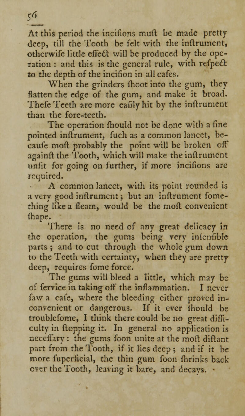 21 At this period the incifions mufl be made pretty deep, till the Tooth be felt with the inftrument, otherwife little effedt will be produced by the ope- ration : and this is the general rule, with refpecl to the depth of the incifion in all cafes. When the grinders fhoot into the gum, they flatten the edge of the gum, and make it broad. Thefe Teeth are more eafily hit by the inftrument than the fore-teeth. The operation fhould not be done with a fine pointed inftrument, fuch as a common lancet, be- caufe moft probably the point will be broken off againft the Tooth, which will make the inftrument unfit for going on further, if more incifions are required. A common lancet, with its point rounded is a very good inftrument; but an inftrument fome- thing like a fleam, would be the moft convenient fhape. There is no need of any great delicacy in the operation, the gums being very inienfible parts ; and to cut through the whole gum down to the Teeth with certainty, when they are pretty deep, requires fome force. The gums will bleed a little, which may be of fervice in taking off the inflammation. I never faw a cafe, where the bleeding either proved in- convenient or dangerous. If it ever ihould be troublefome, I think there could be no great diffi- culty in flopping it. In general no application is neceffary: the gums foon unite at the moft diftant part from the Tooth, if it lies deep •, and if it be more fuperficial, the thin gum foon (brinks back over the Tooth, leaving it bare, and decays. •