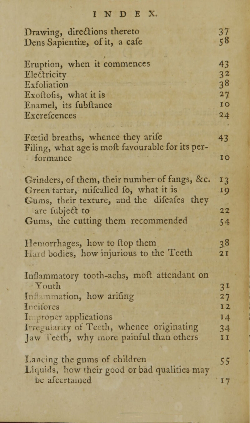 Drawing, directions thereto 37 Dens Sapientiae, of it, a cafe 5^ Eruption, when it commences 43 Eleftricity 32 Exfoliation 3^ Exoftofis, what it is 27 Enamel, its fubftance 10 Excrefcences 24 Foetid breaths, whence they arife 43 Filing, what age is moft favourable for its per- formance 1 o Grinders, of them, their number of fangs, &c. 13 Green tartar, mifcalied fo, what it is 19 Gums, their texture, and the difeafes they are fubject to 22 Gums, the cutting them recommended 54 Hemorrhages, how to flop them 38 Hard bodies, how injurious to the Teeth 21 Inflammatory tooth-achs, moft attendant on Youth 31 I nation, how arifing 27 Incifores 12 I roper applications 14 . u .ty of Teeth, whence originating 34 Jaw Teeth, why inure painful than others 11 Lancing the gums of children 55 Liquids, how their good or bad qualities may be afctrtamed 17