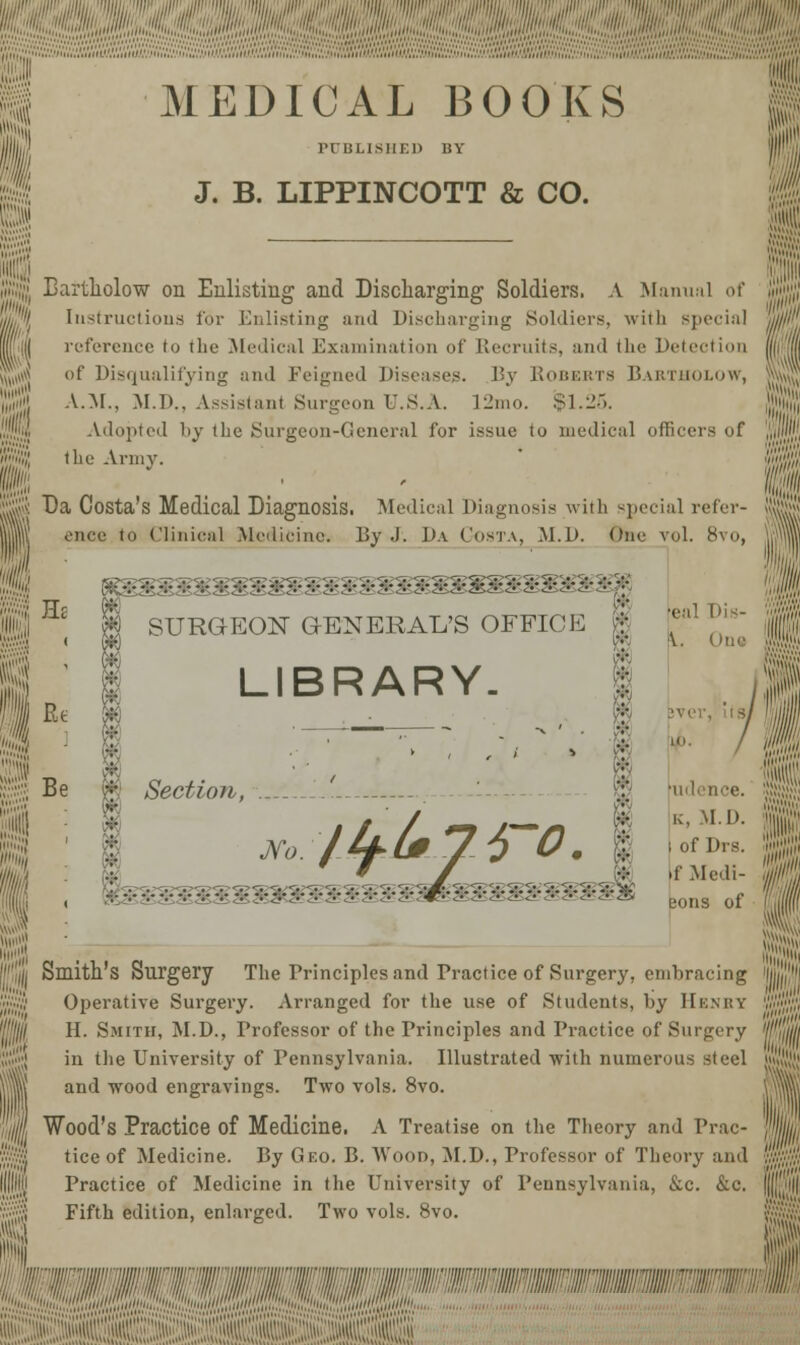 MEDICAL BOOKS lTIJLISIIEl) BY J. B. LIPPINCOTT & CO. ill!,',1,'' Bartholow on Enlisting and Discharging Soldiers. A Manual of Instructions for Enlisting and Discharging Soldiers, with special reference to the .Medical Examination of Recruits, and the Detection id Disqualifying and Feigned Diseases. By Roberts Bartholow, A.M., M.D., Assistant Surgeon U.S.A. 12mo. $1.25. Adopted by the Surgeon-General for issue to inedic.il officers of Rj! the Army. gjj Da Costa's Medical Diagnosis. Medical Diagnosis with special refer- Ill ence ' Clinical Medicine. By .). Da Costa, M.D. One vol. 8vo, He Rt Be .5.3..:.,,.:.::. SURGEON GENERAL'S OFFICE ft LIBRARY. •eal Dis- i \. One ijll fa ' rudence. k, M.D. 1 ; of Dis. f Medi- eons of ■ ll. Smith's Surgery The Principles and Practice of Surgery, embracing Operative Surgery. Arranged for the use of Students, by Henry H. Smith, M.D., Professor of the Principles and Practice of Surgery in the University of Pennsylvania. Illustrated with numerous steel and wood engravings. Two vols. 8vo. Wood's Practice of Medicine. A Treatise on the Theory and Prac- tice of Medicine. By Geo. B. Wood, M.D., Professor of Theory and Practice of Medicine in the University of Pennsylvania, &c. &c. Fifth edition, enlarged. Two vols. 8vo.