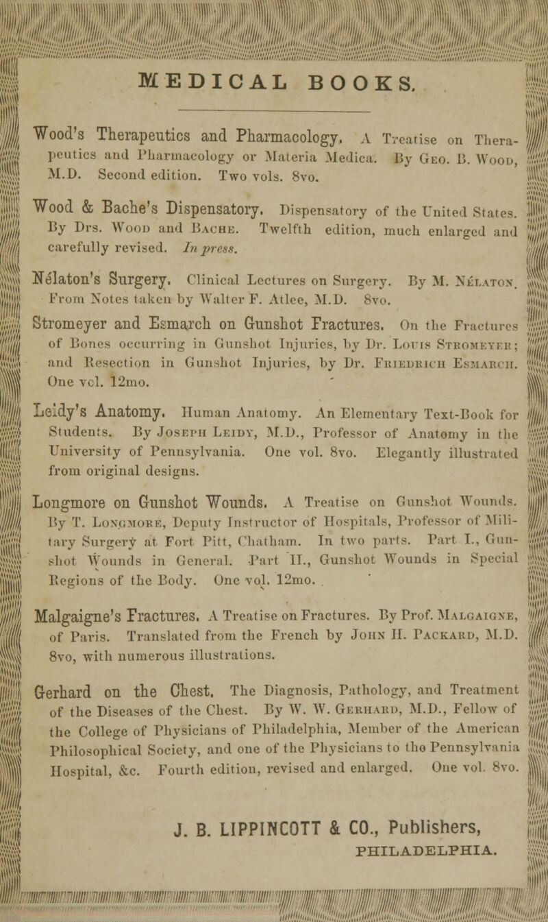 Wood's Therapeutics and Pharmacology. A Treatise on Thera- peutics and Pharmacology or Materia Medica. By Geo. B.Wood, M.D. Second edition. Two vols. 8vo. Wood & Bache's Dispensatory. Dispensatory of the United State By Drs. Wood and Bache. Twelfth edition, much enlarged and S| carefully revised. In press. N^laton's Surgery. Clinical Lectures on Surgery. By M. Nblaton. From Notes taken by Walter F. Alice, M.D. 8vo. Stromeyer and Esmarch on Gunshot Fractures. On the Fractures id' Bones occurring in Gunshot injuries, by l>r. Louis Stromeyeb; and Resection in Gunshot Injuries, by Dr. Friedrich Esmarch. One vol. I2mo. i^ S Leidy's Anatomy. Human Anatomy. An Elementary Text-Book for l) Students. By Joskph Leidy, M.D., Professor of Anatomy in the University of Pennsylvania. One vol. 8vo. Elegantly illustrated from original designs. Longmore on Gunshot Wounds. A Treatise on Gunshot Wounds. By T. Lon.gmore, Deputy instructor of Hospitals, Professor of Mill- tary Surgery at Fort Pitt, Chatham. In two parts. Part I., Gun- H shot Wounds in General. Part II., Gunshot Wounds in Special Begions of the Body. One vol. 12mo. nil'1'.' i,||M Malgaigne's Fractures. A Treatise on Fractures. By Prof. Mai.oaion: of Paris. Translated from the French by John II. Packard, M.D. % 8vo, with numerous illustrations. Gerhard on the Chest. The Diagnosis, Pathology, and Treatment of the Diseases of the Chest. By W. W. Gerhard, M.D., Fellow of the College of Physicians of Philadelphia, Member of the American Philosophical Society, and one of the Physicians to the Pennsylvania Hospital, &c. Fourth edition, revised and enlarged. One vol. 8vo. J. B. LIPPINCOTT & CO., Publishers, PHILADELPHIA. ;■'■■ <