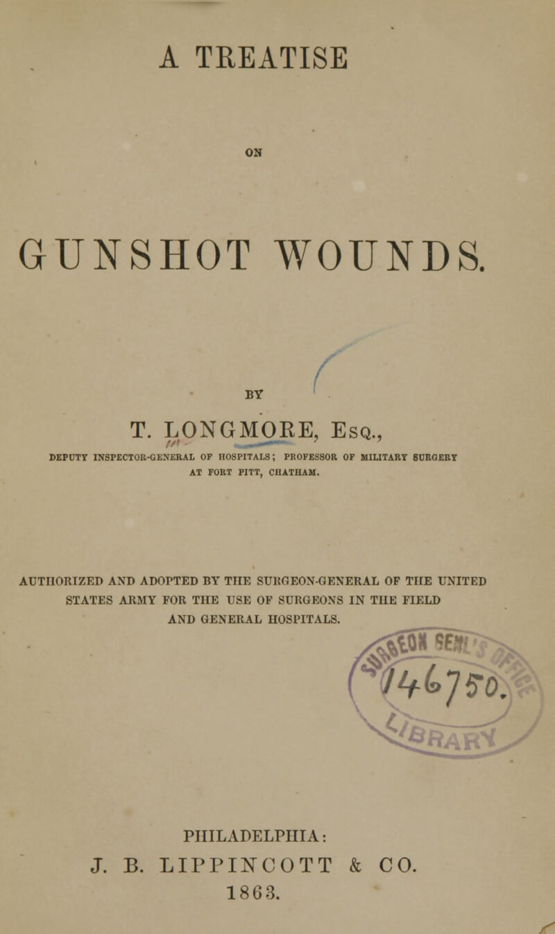 A TREATISE GUNSHOT WOUNDS. BY T. LONGMORE, Esq., DEPUTY INSPECTOR-GENERAL OF HOSPITALS; PROFESSOR OF MILITARY 6URQERY AT FORT PITT, CHATHAM. AUTHORIZED AND ADOPTED BY THE SURGEON-GENERAL OF THE UNITED STATES ARMY FOR THE USE OF SURGEONS IN THE FIELD AND GENERAL HOSPITALS. 9P PHILADELPHIA: J. B. LIPPINCOTT & 1863. CO. /