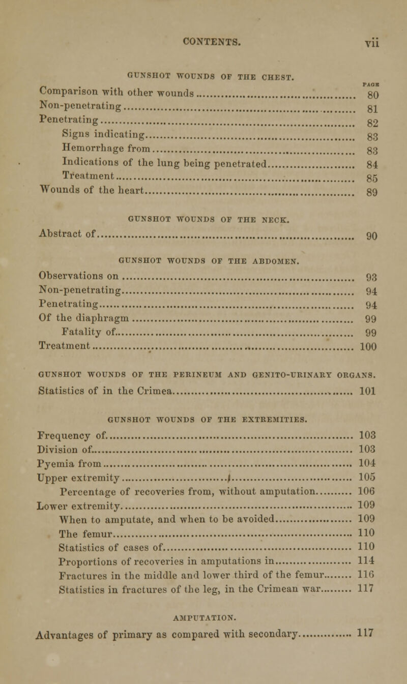 GUNSHOT WOUNDS OF THE CHEST. PAQH Comparison with other wounds 80 Non-pcnctrating gl Penetrating , g2 Signs indicating 33 Hemorrhage from 83 Indications of the lung being penetrated 84 Treatment 85 Wounds of the heart 89 GUNSHOT WOUNDS OF THE NECK. Abstract of 90 GUNSHOT WOUNDS OF THE ABDOMEN. Observations on 93 Non-penetrating 94 Penetrating 94 Of the diaphragm 99 Fatality of. 99 Treatment 100 GUNSHOT WOUNDS OF THE PERINEUM AND GENITO-URINARY ORGANS. Statistics of in the Crimea 101 GUNSHOT WOUNDS OF THE EXTREMITIES. Frequency of. 103 Division of. 103 Pyemia from 104 Upper extremity J 105 Percentage of recoveries from, without amputation 106 Lower extremity 109 When to amputate, and when to be avoided 109 The femur 110 Statistics of cases of 110 Proportions of recoveries in amputations in 114 Fractures in the middle and lower third of the femur 110 Statistics in fractures of the leg, in the Crimean war 117 AMPUTATION. Advantages of primary as compared with secondary 117