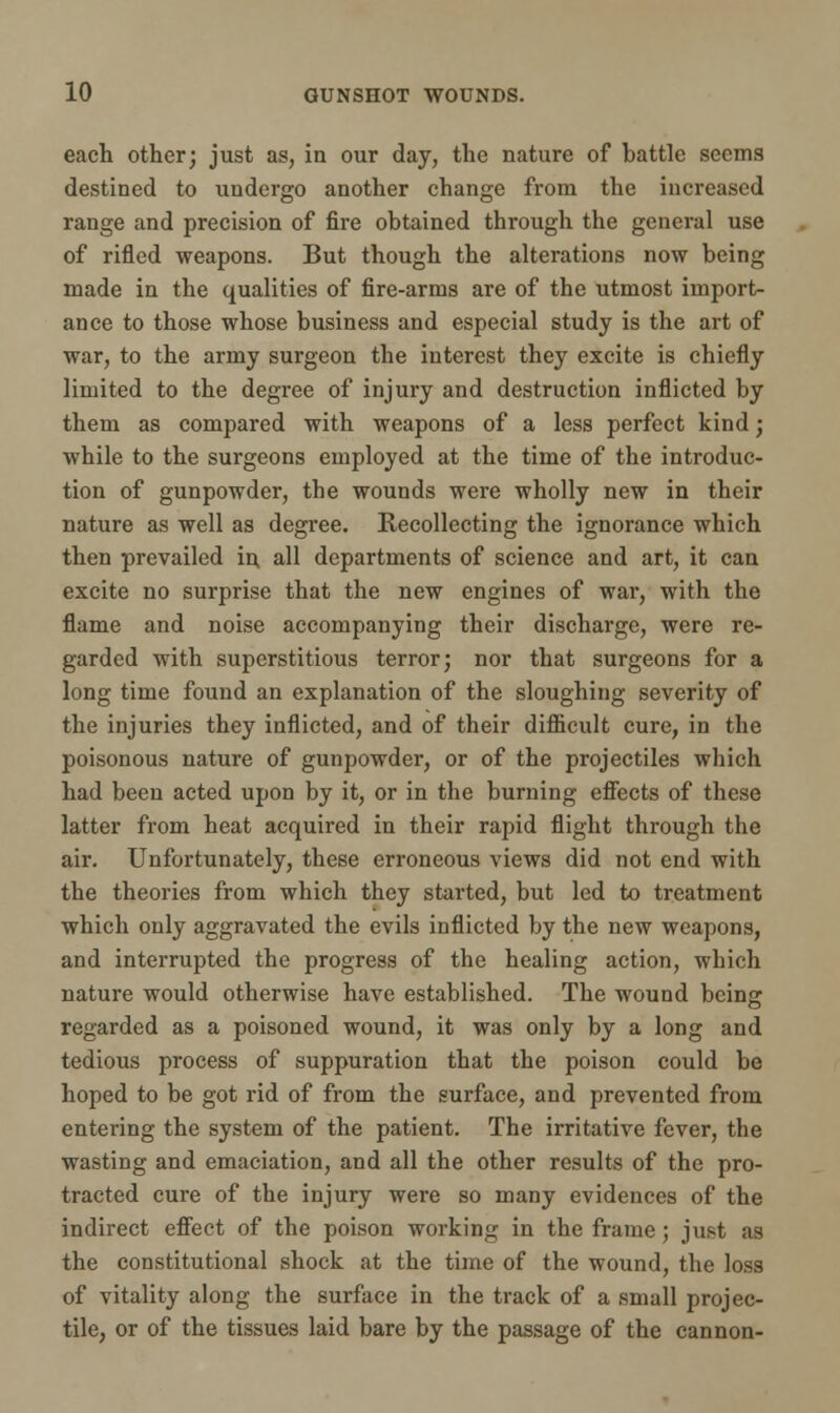 each other; just as, in our day, the nature of cattle seems destined to undergo another change from the increased range and precision of fire obtained through the general use of rifled weapons. But though the alterations now being made in the qualities of fire-arms are of the utmost import- ance to those whose business and especial study is the art of war, to the army surgeon the interest they excite is chiefly limited to the degree of injury and destruction inflicted by them as compared with weapons of a less perfect kind; while to the surgeons employed at the time of the introduc- tion of gunpowder, the wounds were wholly new in their nature as well as degree. Recollecting the ignorance which then prevailed in all departments of science and art, it can excite no surprise that the new engines of war, with the flame and noise accompanying their discharge, were re- garded with superstitious terror; nor that surgeons for a long time found an explanation of the sloughing severity of the injuries they inflicted, and of their difficult cure, in the poisonous nature of gunpowder, or of the projectiles which had been acted upon by it, or in the burning effects of these latter from heat acquired in their rapid flight through the air. Unfortunately, these erroneous views did not end with the theories from which they started, but led to treatment which only aggravated the evils inflicted by the new weapons, and interrupted the progress of the healing action, which nature would otherwise have established. The wound being regarded as a poisoned wound, it was only by a long and tedious process of suppuration that the poison could be hoped to be got rid of from the surface, and prevented from entering the system of the patient. The irritative fever, the wasting and emaciation, and all the other results of the pro- tracted cure of the injury were so many evidences of the indirect effect of the poison working in the frame; just as the constitutional shock at the time of the wound, the loss of vitality along the surface in the track of a small projec- tile, or of the tissues laid bare by the passage of the cannon-