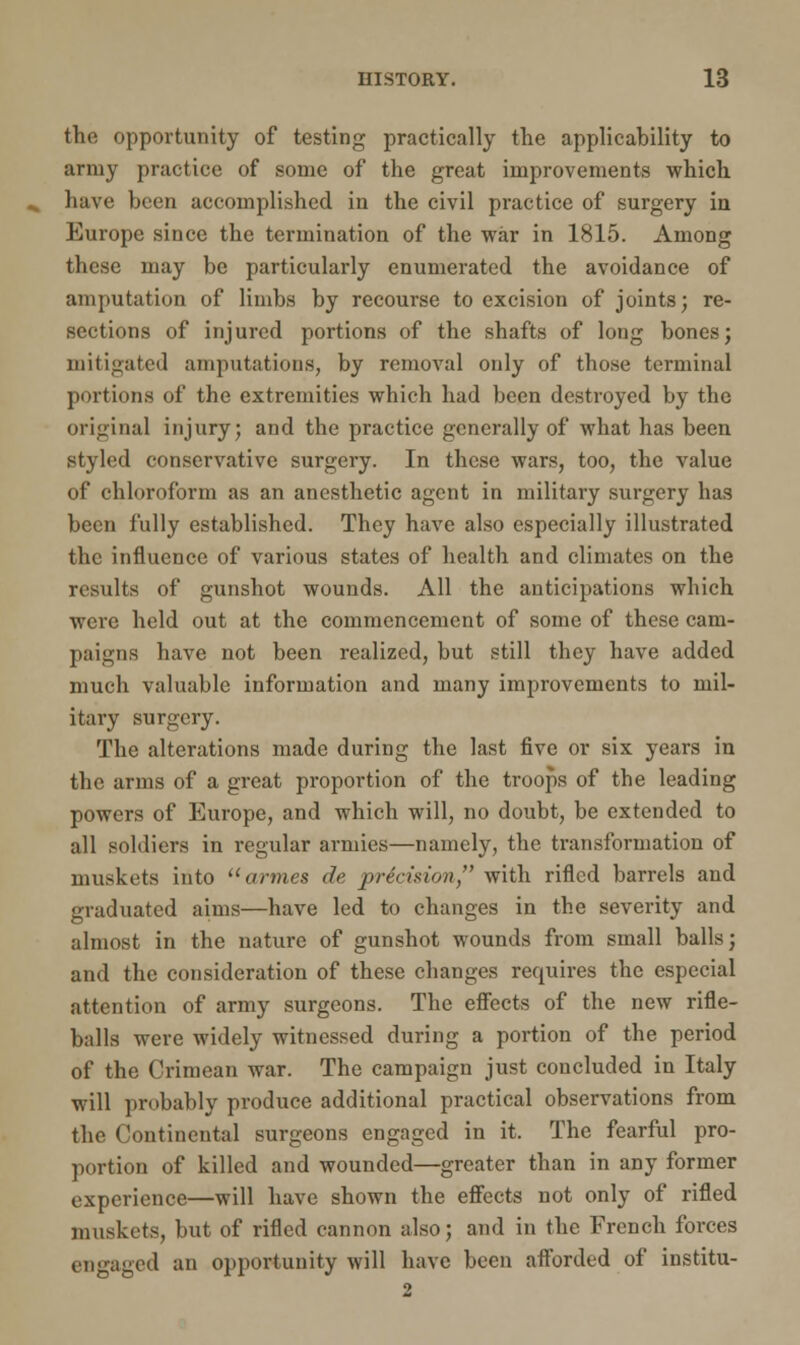 the opportunity of testing practically the applicability to army practice of some of the great improvements which have been accomplished in the civil practice of surgery in Europe since the termination of the war in 1815. Among these may be particularly enumerated the avoidance of amputation of limbs by recourse to excision of joints; re- sections of injured portions of the shafts of long bones; mitigated amputations, by removal only of those terminal portions of the extremities which had been destroyed by the original injury; and the practice generally of what has been styled conservative surgery. In these wars, too, the value of chloroform as an anesthetic agent in military surgery lias been fully established. They have also especially illustrated the influence of various states of health and climates on the results of gunshot wounds. All the anticipations which were held out at the commencement of some of these cam- paigns have not been realized, but still they have added much valuable information and many improvements to mil- itary surgery. The alterations made during the last five or six years in the arms of a great proportion of the troops of the leading powers of Europe, and which will, no doubt, be extended to all soldiers in regular armies—namely, the transformation of muskets into amies de precision with rifled barrels and graduated aims—have led to changes in the severity and almost in the nature of gunshot wounds from small balls; and the consideration of these changes requires the especial attention of army surgeons. The effects of the new rifle- balls were widely witnessed during a portion of the period of the Crimean war. The campaign just concluded in Italy will probably produce additional practical observations from the Continental surgeons engaged in it. The fearful pro- portion of killed and wounded—greater than in any former experience—will have shown the effects not only of rifled muskets, but of rifled cannon also; and in the French forces engaged an opportunity will have been afforded of institu- 2