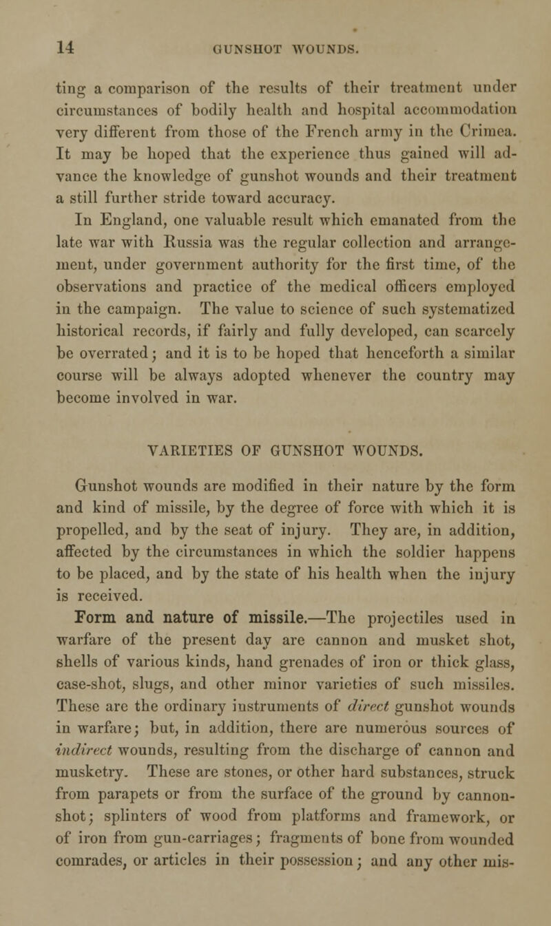 ting a comparison of the results of their treatment under circumstances of bodily health and hospital accommodation very different from those of the French army in the Crimea. It may be hoped that the experience thus gained will ad- vance the knowledge of gunshot wounds and their treatment a still further stride toward accuracy. In England, one valuable result which emanated from the late war with Russia was the regular collection and arrange- ment, under government authority for the first time, of the observations and practice of the medical officers employed in the campaign. The value to science of such systematized historical records, if fairly and fully developed, can scarcely be overrated; and it is to be hoped that henceforth a similar course will be always adopted whenever the country may become involved in war. VARIETIES OF GUNSHOT WOUNDS. Gunshot wounds are modified in their nature by the form and kind of missile, by the degree of force with which it is propelled, and by the seat of injury. They are, in addition, affected by the circumstances in which the soldier happens to be placed, and by the state of his health when the injury is received. Form and nature of missile.—The projectiles used in warfare of the present day are cannon and musket shot, shells of various kinds, hand grenades of iron or thick glass, case-shot, slugs, and other minor varieties of such missiles. These arc the ordinary instruments of direct gunshot wounds in warfare; but, in addition, there are numerous sources of indirect wounds, resulting from the discharge of cannon and musketry. These are stones, or other hard substances, struck from parapets or from the surface of the ground by cannon- shot; splinters of wood from platforms and framework, or of iron from gun-carriages; fragments of bone from wounded comrades, or articles in their possession; and any other mis-