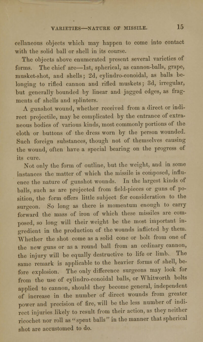 cellaneous objects which may happen to come into contact with the solid ball or shell in its course. The objects above enumerated present several varieties of forms. The chief are—1st, spherical, as cannon-balls, grape, musket-shot, and shells; 2d, cylindro-conoidal, as balls be- longing to rifled cannon and rifled muskets; 3d, irregular, but generally bounded by linear and jagged edges, as frag- ments of shells and splinters. A gunshot wound, whether received from a direct or indi- rect projectile, may be complicated by the entrance of extra- neous bodies of various kinds, most commonly portions of the cloth or buttons of the dress worn by the person wounded. Such foreign substances, though not of themselves causing the wound, often have a special bearing on the progress of its cure. Not only the form of outline, but the weight, and in some instances the matter of which the missile is composed, influ- ence the nature of gunshot wounds. In the largest kinds of balls, such as are projected from field-pieces or guns of po- sition, the form offers little subject for consideration to the surgeon. So long as there is momentum enough to carry forward the mass of iron of which these missiles are com- posed, so long will their weight be the most important in- gredient in the production of the wounds inflicted by them. Whether the shot come as a solid cone or bolt from one of the new guns or as a round ball from an ordinary cannon, the injury will be equally destructive to life or limb. The same remark is applicable to the heavier forms of shell, be- fore explosion. The only difference surgeons may look for from the use of cylindro-conoidal balls, or Whitworth bolts applied to cannon, should they become general, independent of increase in the number of direct wounds from greater power and precision of fire, will be the less number of indi- rect injuries likely to result from their action, as they neither ricochet nor roll as spent balls in the manner that spherical shot are accustomed to do.