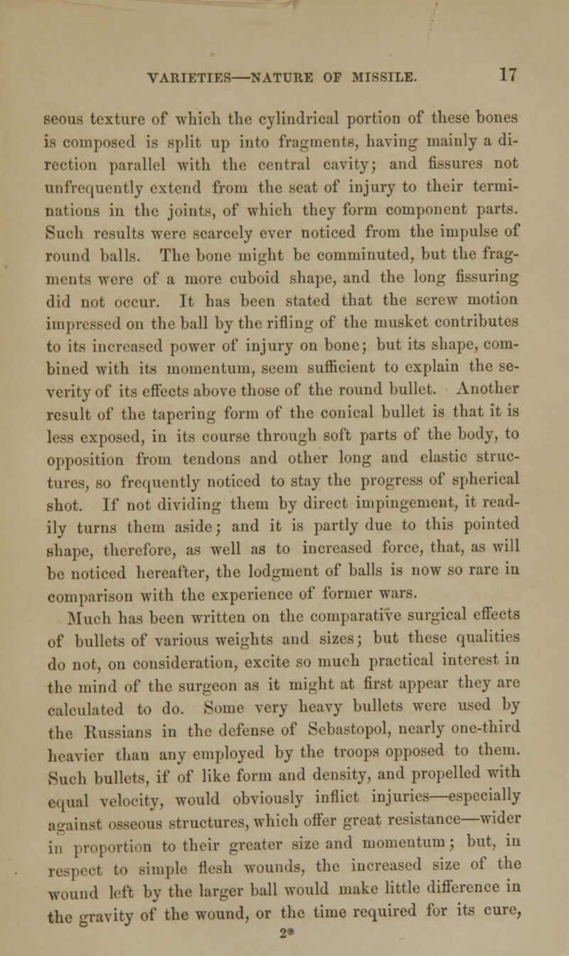 seous texture of which the cylindrical portion of these bones is composed is split up into fragments, having mainly a di- rection parallel with the central cavity; and fissures not unfrequently extend from the seat of injury to their termi- nations in the joints, of which they form component parts. Such results were scarcely ever noticed from the impulse of round halls. The bone might be comminuted, but the frag- ments were of a more cuboid shape, and the long Assuring did not occur. It has been stated that the screw motion impressed on the ball by the rifling of the musket contributes to its increased power of injury on bone; but its shape, com- bined with its momentum, seem sufficient to explain the se- verity of its effects above those of the round bullet. Another result of the tapering form of the conical bullet is that it is less exposed, in its course through soft parts of the body, to opposition from tendons and other long and clastic struc- tures, so frequently noticed to stay the progress of spherical shot. If not dividing them by direct impingement, it read- ily turns them aside; and it is partly due to this pointed shape, therefore, as well as to increased force, that, as will be noticed hereafter, the lodgment of balls is now so rare in comparison with the experience of former wars. Much has been written on the comparative surgical effects of bullets of various weights and sizes; but these qualities do not, on consideration, excite so much practical interest in the mind of the surgeon as it might at first appear they are calculated to do. Some very heavy bullets were used by the Russians in the defense of Sebastopol, nearly one-third heavier than any employed by the troops opposed to them. Such bullets, if of like form and density, and propelled with equal velocity, would obviously inflict injuries—especially against osseous structures, which offer great resistance—wider in proportion to their greater size and momentum; but, in respect to simple flesh wounds, the increased size of the wound left by the larger ball would make little difference in the Tavity of the wound, or the time required for its cure, 2*