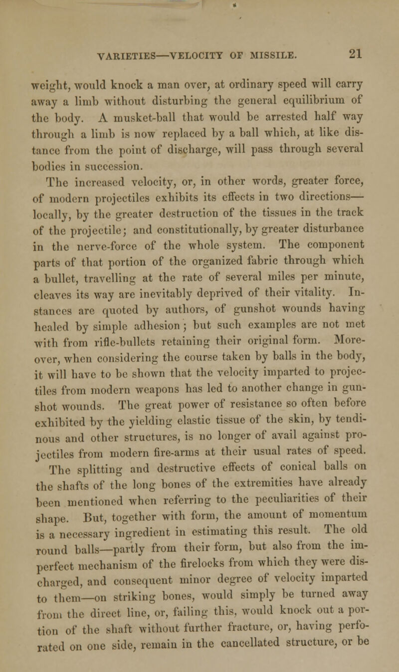 weight, would knock a man over, at ordinary speed will carry away a limb without disturbing the general equilibrium of the body. A musket-ball that would be arrested half way through a limb is now replaced by a ball which, at like dis- tance from the point of discharge, will pass through several bodies in succession. The increased velocity, or, in other words, greater force, of modern projectiles exhibits its effects in two directions— locally, by the greater destruction of the tissues in the track of the projectile; and constitutionally, by greater disturbance in the nerve-force of the whole system. The component parts of that portion of the organized fabric through which a bullet, travelling at the rate of several miles per minute, cleaves its way are inevitably deprived of their vitality. In- stances are quoted by authors, of gunshot wounds having healed by simple adhesion; but such examples are not met with from rifle-bullets retaining their original form. More- over, when considering the course taken by balls in the body, it will have to be shown that the velocity imparted to projec- tiles from modern weapons has led to another change in gun- shot wounds. The great power of resistance so often before exhibited by the yielding elastic tissue of the skin, by tendi- nous and other structures, is no longer of avail against pro- jectiles from modern fire-arms at their usual rates of speed. The splitting and destructive effects of conical balls on the shafts of the long bones of the extremities have already been mentioned when referring to the peculiarities of their shape. But, together with form, the amount of momentum is a necessary ingredient in estimating this result. The old round balls—partly from their form, but also from the im- perfect mechanism of the firelocks from which they were dis- charged, and consequent minor degree of velocity imparted to them—on striking bones, would simply be turned away from the direct line, or, failing this, would knock out a por- tion of the shaft without further fracture, or, having perfo- rated on one side, remain in the cancellated structure, or be