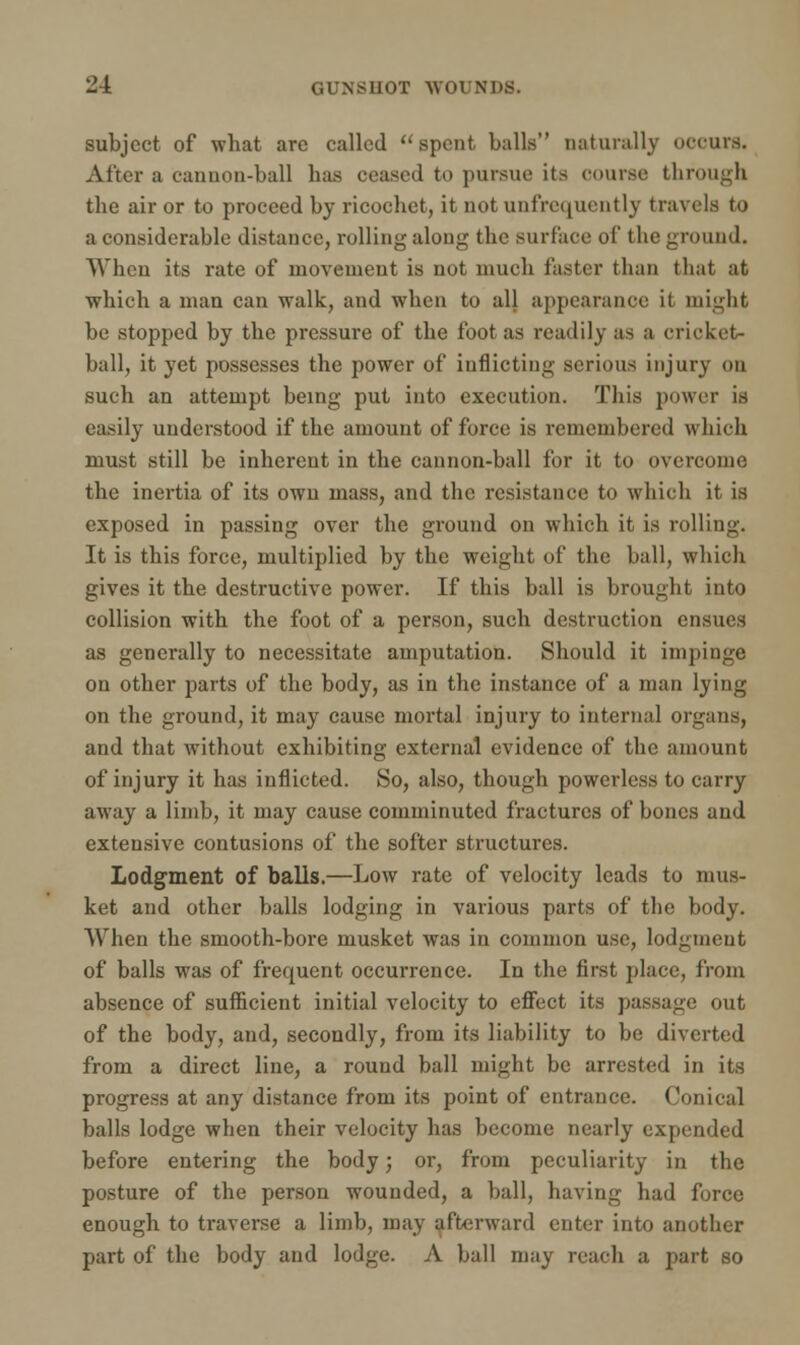 2-4 GUNSHOT WOl N'I'S. subject of what arc called spent balls naturally occurs. Alter a cannon-ball has ceased to pursue its course through the air or to proceed by ricochet, it notunfrequently travels to a considerable distance, rolling along the surface of the ground. When its rate of movement is not much faster than that at which a man can walk, and when to all appearance it might be stopped by the pressure of the foot as readily as a cricket- ball, it yet possesses the power of inflicting serious injury on such an attempt being put into execution. This power is easily understood if the amount of force is remembered which must still be inherent in the cannon-ball for it to overcome the inertia of its own mass, and the resistance to which it is exposed in passing over the ground on which it is rolling. It is this force, multiplied by the weight of the ball, which gives it the destructive power. If this ball is brought into collision with the foot of a person, such destruction ensues as generally to necessitate amputation. Should it impinge on other parts of the body, as in the instance of a man lying on the ground, it may cause mortal injury to internal organs, and that without exhibiting external evidence of the amount of injury it has inflicted. So, also, though powerless to carry away a limb, it may cause comminuted fractures of bones and extensive contusions of the softer structures. Lodgment of balls.—Low rate of velocity leads to mus- ket and other balls lodging in various parts of the body. When the smooth-bore musket was in common use, lodgment of balls was of frequent occurrence. In the first place, from absence of sufficient initial velocity to effect its passage out of the body, and, secondly, from its liability to be diverted from a direct line, a round ball might be arrested in its progress at any distance from its point of entrance. Conical balls lodge when their velocity has become nearly expended before entering the body; or, from peculiarity in the posture of the person wounded, a ball, having had force enough to traverse a limb, may afterward enter into another part of the body and lodge. A ball may reach a part so