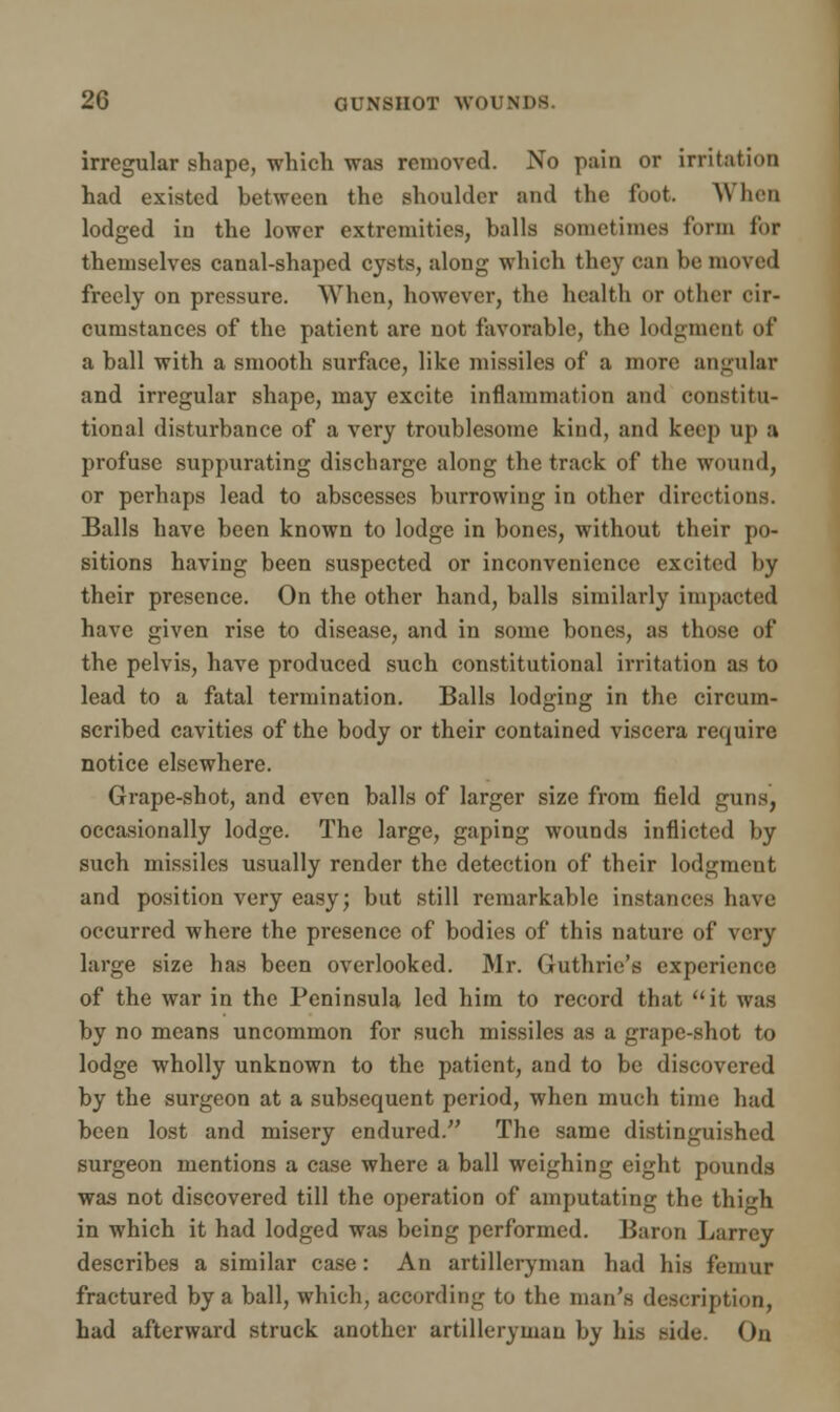 irregular shape, which was removed. No pain or irritation had existed between the shoulder and the foot. When lodged in the lower extremities, balls sometimes form lor themselves canal-shaped cysts, along which they can be moved freely on pressure. When, however, the health or other cir- cumstances of the patient are not favorable, the lodgment of a ball with a smooth surface, like missiles of a more angular and irregular shape, may excite inflammation and constitu- tional disturbance of a very troublesome kind, and keep up a profuse suppurating discharge along the track of the wound, or perhaps lead to abscesses burrowing in other directions. Balls have been known to lodge in bones, without their po- sitions having been suspected or inconvenience excited by their presence. On the other hand, balls similarly impacted have given rise to disease, and in some bones, as those of the pelvis, have produced such constitutional irritation as to lead to a fatal termination. Balls lodging in the circum- scribed cavities of the body or their contained viscera require notice elsewhere. Grape-shot, and even balls of larger size from field guns, occasionally lodge. The large, gaping wounds inflicted by such missiles usually render the detection of their lodgment and position very easy; but still remarkable instances have occurred where the presence of bodies of this nature of very large size has been overlooked. Mr. Guthrie's experience of the war in the Peninsula led him to record that it was by no means uncommon for such missiles as a grape-shot to lodge wholly unknown to the patient, and to be discovered by the surgeon at a subsequent period, when much time had been lost and misery endured. The same distinguished surgeon mentions a case where a ball weighing eight pounds was not discovered till the operation of amputating the thigh in which it had lodged was being performed. Baron Larrey describes a similar case: An artilleryman had his femur fractured by a ball, which, according to the man's description, had afterward struck another artilleryman by his side. On