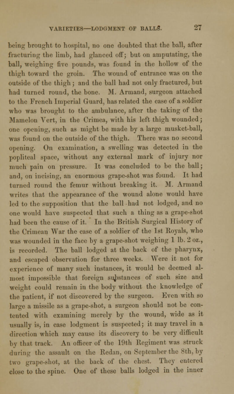 being brought to hospital, no one doubted that the ball, after fracturing the limb, had glanced off; but on amputating, the ball, weighing five pounds, was found in the hollow of the thigh toward the groin. The wound of entrance was on the outside of the thigh; and the ball had not only fractured, but had turned round, the bone. M. Armand, surgeon attached to the French Imperial Guard, has related the case of a soldier who was brought to the ambulance, after the taking of the Mamelon Vert, in the Crimea, with his left thigh wounded; one opening, such as might be made by a large musket-ball, was found on the outside of the thigh. There was no second opening. On examination, a swelling was detected in the popliteal space, without any external mark of injury nor much pain on pressure. It was concluded to be the ball; and, on incising, an enormous grape-shot was found. It had turned round the femur without breaking it. M. Armand writes that the appearance of the wound alone would have led to the supposition that the ball had not lodged, and no one would have suspected that such a thing as a grape-shot had been the cause of it. In the British Surgical History of tin' Crimean War the case of a soldier of the 1st Royals, who was wounded in the face by a grape-shot weighing 1 lb. 2 02., is recorded. The ball lodged at the back of the pharynx, and escaped observation for three weeks. Were it not for experience of many such instances, it would be deemed al- most impossible that foreign substances of such size and weight could remain in the body without the knowledge of the patient, if not discovered by the surgeon. Even with so large a missile as a grape-shot, a surgeon should not be con- tented with examining merely by the wound, wide as it usually is, in case lodgment is suspected; it may travel in a direction which may cause its discovery to be very difficult by that track. An officer of the 19th Regiment was struck during the assault on the Redan, on September the 8th, by two grape-shot, at the back of the chest, They entered close to the spine. One of these balls lodged in the inner