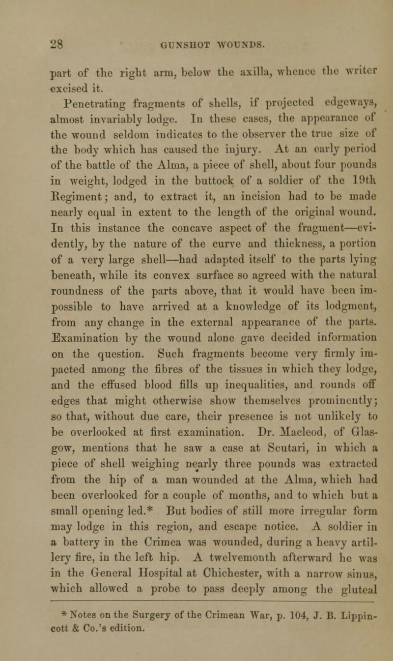 part of the right arm, below the axilla, whence the writer excised it. Penetrating fragments of shells, if projected edgeways, almost invariably lodge. In these cases, the appearance of the wound seldom indicates to the observer the true size of* the body which has caused the injury. At an early period of the battle of the Alma, a piece of shell, about four pounds in weight, lodged in the buttock of a soldier of the 1'Mk Regiment; and, to extract it, an incision had to be made nearly equal in extent to the length of the original wound. In this instance the concave aspect of the fragment—evi- dently, by the nature of the curve and thickness, a portion of a very large shell—had adapted itself to the parts lying beneath, while its convex surface so agreed with the natural roundness of the parts above, that it would have been im- possible to have arrived at a knowledge of its lodgment, from any change in the external appearance of the parts. Examination by the wound alone gave decided information on the question. Such fragments become very firmly im- pacted among the fibres of the tissues in which they lodge, and the effused blood fills up inequalities, and rounds off edges that might otherwise show themselves prominently; so that, without due care, their presence is not unlikely to be overlooked at first examination. Dr. Macleod, of Glas- gow, mentions that he saw a case at Scutari, in which a piece of shell weighing nearly three pounds was extracted from the hip of a man wounded at the Alma, which had been overlooked for a couple of months, and to which but a small opening led.* But bodies of still more irregular form may lodge in this region, and escape notice. A soldier in a battery in the Crimea was wounded, during a heavy artil- lery fire, in the left hip. A twelvemonth afterward he was in the General Hospital at Chichester, with a narrow sinus, which allowed a probe to pass deeply among the gluteal * Notes on the Surgery of the Crimean War, p. 104, J. B. Lippin- cott & Co.'s edition.