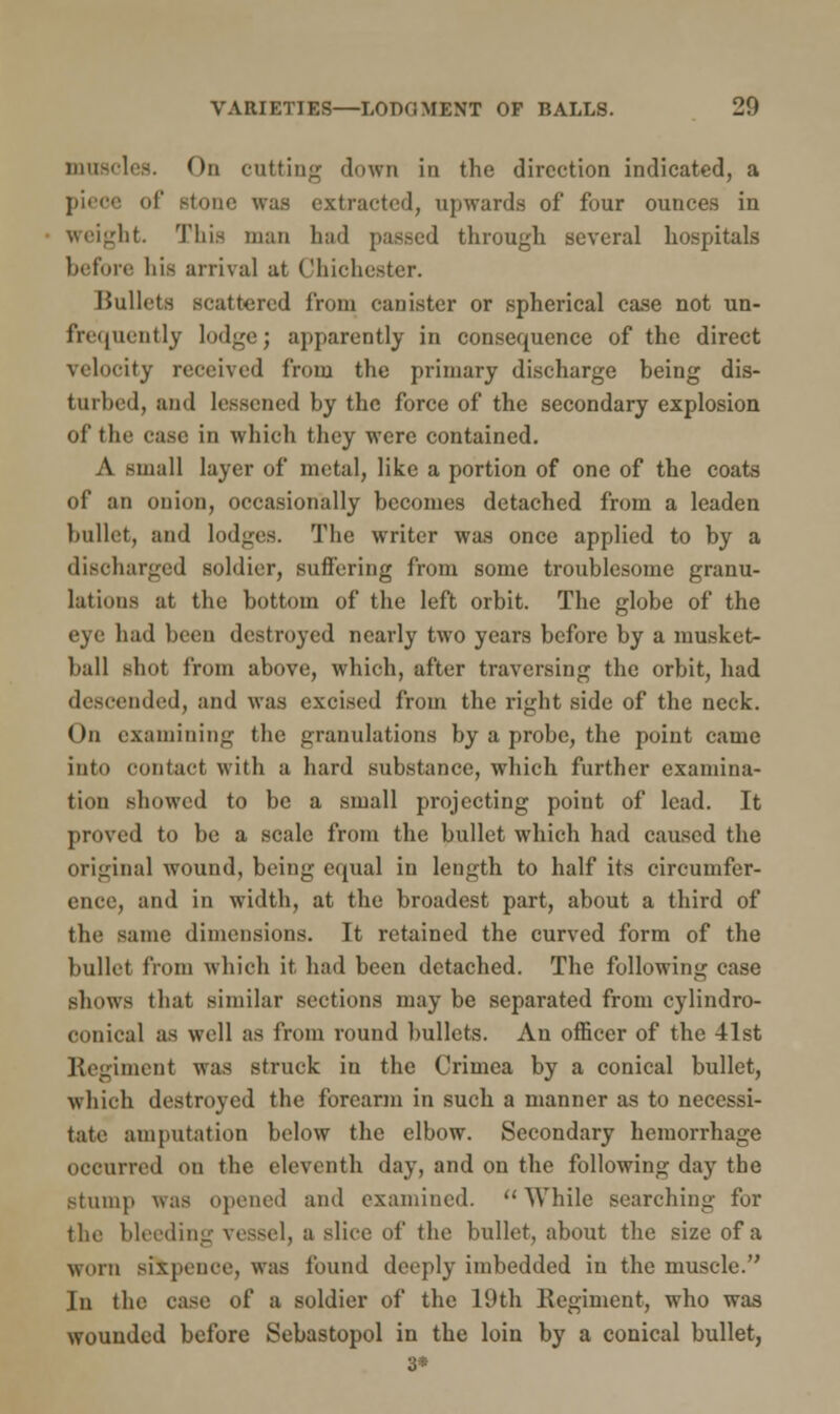 muscles. On cutting down in the direction indicated, a piece of stone was extracted, upwards of four ounces in weight. This man had passed through several hospitals before his arrival at Chichester. Bullets scattered from canister or spherical case not un- frequently lodge; apparently in consequence of the direct velocity received from the primary discharge being dis- turbed, and lessened by the force of the secondary explosion of the case in which they were contained. A small layer of metal, like a portion of one of the coats of an onion, occasionally becomes detached from a leaden bullet, and lodges. The writer was once applied to by a discharged soldier, suffering from some troublesome granu- lations at the bottom of the left orbit. The globe of the eye had been destroyed nearly two years before by a musket- hall shot from above, which, after traversing the orbit, had descended, and was excised from the right side of the neck. On examining the granulations by a probe, the point came into contact with a hard substance, which further examina- tion showed to be a small projecting point of lead. It proved to be a scale from the bullet which had caused the original wound, being equal in length to half its circumfer- ence, and in width, at the broadest part, about a third of the same dimensions. It retained the curved form of the bullet from which it had been detached. The following case shows that similar sections may be separated from cylindro- oonical as well as from round bullets. An officer of the 41st Regiment was struck in the Crimea by a conical bullet, which destroyed the forearm in such a manner as to necessi- tate amputation below the elbow. Secondary hemorrhage occurred on the eleventh day, and on the following day the stump was opened and examined.  While searching for the bleeding vessel, a slice of the bullet, about the size of a worn sixpence, was found deeply imbedded iu the muscle. In the case of a soldier of the 19th Regiment, who was wounded before Sebastopol in the loin by a conical bullet, 8«