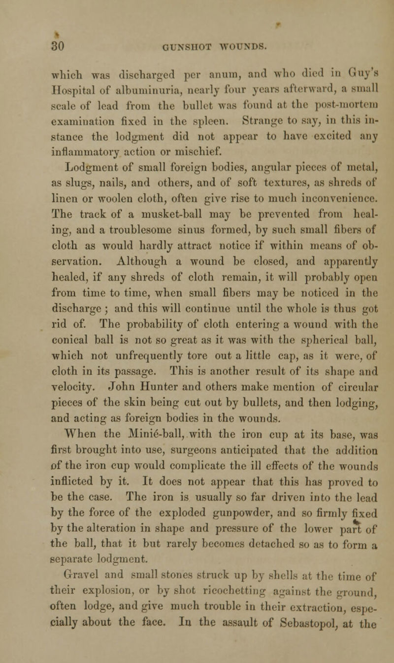 which was discharged per anuin, and who died in (iny's Hospital of albuminuria, nearly four years afterward, a small scale of lead from the bullet was found at tbe post-mortem examination fixed in the spleen. Strange to say, in this in- stance the lodgment did not appear to have excited any inflammatory action or mischief. Lodgment of small foreign bodies, angular pieces of metal, as slugs, nails, and others, and of soft textures, as shreds of linen or woolen cloth, often give rise to much inconvenience. The track of a musket-ball may be prevented from heal- ing, and a troublesome sinus formed, by such small fibers of cloth as would hardly attract notice if within means of ob- servation. Although a wound be closed, and apparently healed, if any shreds of cloth remain, it will probably open from time to time, when small fibers may be noticed in the discharge; and this will continue until the whole is thus got rid of. The probability of cloth entering a wound with the conical ball is not so great as it was with the spherical ball, which not unfrequently tore out a little cap, as it were, of cloth in its passage. This is another result of its shape and velocity. John Hunter and others make mention of circular pieces of the skin being cut out by bullets, and then lodging, and acting as foreign bodies in the wounds. When the Mini6-ball, with the iron cup at its base, was first brought into use, surgeons anticipated that the addition of the iron cup would complicate the ill effects of the wounds inflicted by it. It does not appear that this has proved to be the case. The iron is usually so far driven into the lead by the force of the exploded gunpowder, and so firmly fixed by the alteration in shape and pressure of the lower part of the ball, that it but rarely becomes detached so as to form a separate lodgment. Gravel and small stones struck up by shells at the time of their explosion, or by shot ricochetting against the ground often lodge, and give much trouble in their extraction, espe- cially about the face. In the assault of Sebastopol, at the