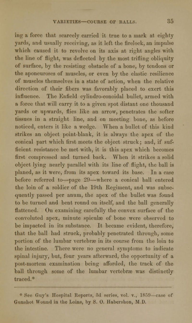 in- a force that scarcely carried it true to a mark at eighty yards, and usually receiving, as it left the firelock, an impulse which caused it to revolve on its axis at right angles with the line of flight, was deflected by the most trifling obliquity lit' surface, by the resisting obstacle of a bone, by tendons or the aponeuroses of muscles, or even by the elastic resilience of muscles themselves in a state of action, when the relative direction of their fibers was favorably placed to exert this influence. The Enfield cylindro-conoidal bullet, armed with a force that will carry it to a given spot distant one thousand yards or upwards, flies like an arrow, penetrates the softer tissues in a straight line, and on meeting bone, as before noticed, enters it like a wedge. When a bullet of this kind strikes an object point-blank, it is always the apex of the conical part which first meets the object struck; and, if suf- ficient resistance be met with, it is this apex which becomes first compressed and turned back. When it strikes a solid object lying nearly parallel with its line of flight, the ball is planed, as it were, from its apex toward its base. In a case before referred to—page 2!)—where a conical ball entered the loin of a soldier of the 10th Regiment, and was subse- (puently passed per anum, the apex of the bullet was found to be turned and bent round on itself, and the ball generally flattened. On examining carefully the convex surface of the convoluted apex, minute spicules of bone were observed to be impacted in its substance. It became evident, therefore, that the ball had struck, probably penetrated through, some portion of the lumbar vertebrae in its course from the loin to the intestine. There were no general symptoms to indicate spinal injury, but, four years afterward, the opportunity of a post-mortem examination being afforded, the track of the ball through some of the lumbar vertebra; was distinctly traced.* * Sec Guy's Hospital Reports, 8d series, vol. v., 1859—case of Guushot Wound in the Loius, by >S. 0. Habershon, M.D.