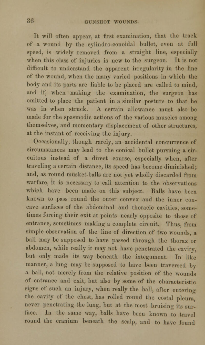 It -will often appear, at first examination, thai the traok of a wound by the cylindro-conoidal bullet, even at full speed, is widely removed from a straight line, especially when this class of injuries is new to the surgeon. It is not difficult to understand the apparent irregularity in the line of the wound, when the many varied positions in which the body and its parts are liable to be placed are called to mind, and if, when making the examination, the surgeon has omitted to place the patient in a similar posture to that he was in when struck. A certain allowance must also be made for the spasmodic actions of the various muscles among themselves, and momentary displacement of other structures, at the instant of receiving the injury. Occasionally, though rarely, an accidental concurrence of circumstances may lead to the conical bullet pursuing a cir- cuitous instead of a direct course, especially when, after traveling a certain distance, its speed has become diminished; and, as round musket-balls are not yet wholly discarded from warfare, it is necessary to call attention to the observations which have been made on this subject. Balls have been known to pass round the outer convex and the inner con- cave surfaces of the abdominal and thoracic cavities, sonic- times forcing their exit at points nearly opposite to those of entrance, sometimes making a complete circuit. Thus, from simple observation of the line of direction of two wounds, a ball may be supposed to have passed through the thorax or abdomen, while really it may not have penetrated the cavity, but only made its way beneath the integument. In like manner, a lung may be supposed to have been traversed by a ball, not merely from the relative position of the wounds of entrance and exit, but also by some of the characteristic signs of such an injury, when really the ball, after entering the cavity of the chest, has rolled round the costal pleura never penetrating the lung, but at the most bruisin- its sur- face. In the same way, balls have been known to travel round the cranium beneath the scalp, and to have Jbund