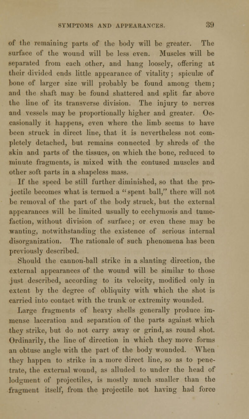 of the remaining parts of the body will be greater. The surface of the wound will be less even. Muscles will be separated from each other, and hang loosely, offering at their divided ends little appearance of vitality; spicula? of bone of larger size will probably be found among them; and tin; shaft may be found shattered and split far above the line of its transverse division. The injury to nerves and vessels may be proportionally higher and greater. Oc- casionally it happens, even where the limb seems to have been struck in direct line, that it is nevertheless not com- pletely detached, but remains connected by shreds of the skin and parts of the tissues, on which the bone, reduced to minute fragments, is mixed with the contused muscles and other soft parts in a shapeless mass. If the speed be still further diminished, so that the pro- jectile! becomes what is termed a spent ball, there will not be removal of the part of the body struck, but the external appearances will be limited usually to ecebymosis and tume- faction, without division of surface; or even these may be wanting, notwithstanding the existence of serious internal disorganization. The rationale of such phenomena has been previously described. Should the cannon-ball strike in a slanting direction, the external appearances of the wound will be similar to those jus! described, according to its velocity, modified only in extent by the degree of obliquity with which the shot is carried into contact with the trunk or extremity wounded. Large fragments of heavy shells generally produce im- mense laceration and separation of the parts against which they strike, but do not carry away or grind, as round shot. Ordinarily, the line of direction in which they move forms an obtuse angle with the part of the body wounded. When they happen to strike in a more direct line, so as to pene- trate, the external wound, as alluded to under the head of lodgment of projectiles, is mostly much smaller than the fragment itself, from the projectile not having had force